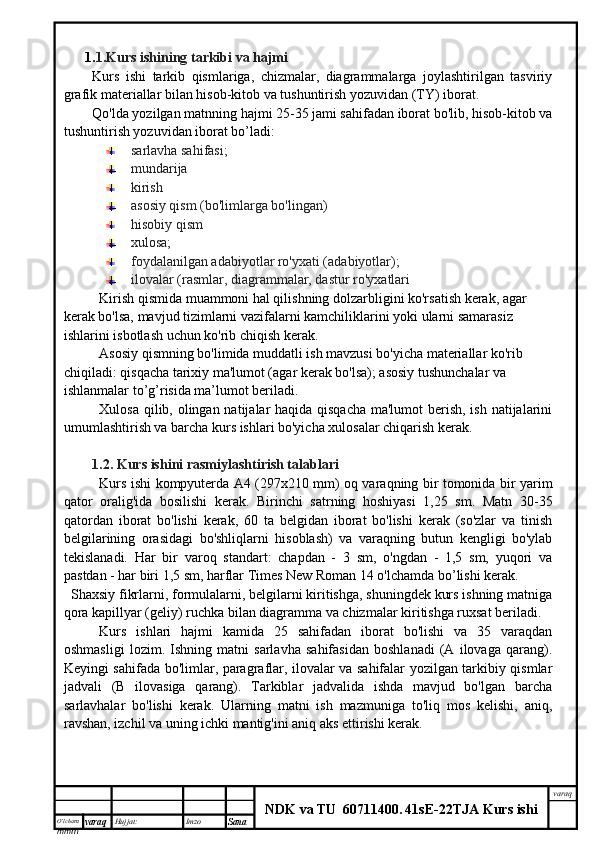 O’lcha m
mm m varaq Hujjat: Imzo
Sana  varaq
NDK va TU  60711400 .   41sE -2 2 TJA  Kurs ishi1. 1.Kurs ishining tarkibi va hajmi
Kurs   ishi   tarkib   qismlariga,   chizmalar,   diagrammalarga   joylashtirilgan   tasviriy
grafik materiallar bilan hisob-kitob va tushuntirish yozuvidan (TY) iborat.
Qo'lda yozilgan matnning hajmi 25-35 jami sahifadan iborat bo'lib, hisob-kitob va
tushuntirish yozuvidan iborat bo’ladi:
sarlavha sahifasi;
mundarija 
kirish
asosiy qism (bo'limlarga bo'lingan)
hisobiy qism
xulosa;
foydalanilgan adabiyotlar ro'yxati (adabiyotlar);
ilovalar (rasmlar, diagrammalar, dastur ro'yxatlari
Kirish qismida muammoni hal qilishning dolzarbligini ko'rsatish kerak, agar 
kerak bo'lsa, mavjud tizimlarni vazifalarni kamchiliklarini yoki ularni samarasiz 
ishlarini isbotlash uchun ko'rib chiqish kerak.
Asosiy qismning bo'limida muddatli ish mavzusi bo'yicha materiallar ko'rib 
chiqiladi: qisqacha tarixiy ma'lumot (agar kerak bo'lsa); asosiy tushunchalar va 
ishlanmalar to’g’risida ma’lumot beriladi.
Xulosa qilib, olingan natijalar haqida qisqacha  ma'lumot  berish, ish natijalarini
umumlashtirish va barcha kurs ishlari bo'yicha xulosalar chiqarish kerak.
1.2. Kurs ishini  rasmiylashtirish talablari
Kurs ishi kompyuterda A4 (297x210 mm) oq varaqning bir tomonida bir yarim
qator   oralig'ida   bosilishi   kerak.   Birinchi   satrning   hoshiyasi   1,25   sm.   Matn   30-35
qatordan   iborat   bo'lishi   kerak,   60   ta   belgidan   iborat   bo'lishi   kerak   (so'zlar   va   tinish
belgilarining   orasidagi   bo'shliqlarni   hisoblash)   va   varaqning   butun   kengligi   bo'ylab
tekislanadi.   Har   bir   varoq   standart:   chapdan   -   3   sm,   o'ngdan   -   1,5   sm,   yuqori   va
pastdan - har biri 1,5 sm, harflar Times New Roman 14 o'lchamda bo’lishi kerak.
Shaxsiy fikrlarni, formulalarni, belgilarni kiritishga, shuningdek kurs ishning matniga
qora kapillyar (geliy) ruchka bilan diagramma va chizmalar kiritishga ruxsat beriladi.
Kurs   ishlari   hajmi   kamida   25   sahifadan   iborat   bo'lishi   va   35   varaqdan
oshmasligi   lozim.   Ishning   matni   sarlavha   sahifasidan   boshlanadi   (A   ilovaga   qarang).
Keyingi sahifada bo'limlar, paragraflar, ilovalar va sahifalar yozilgan tarkibiy qismlar
jadvali   (B   ilovasiga   qarang).   Tarkiblar   jadvalida   ishda   mavjud   bo'lgan   barcha
sarlavhalar   bo'lishi   kerak.   Ularning   matni   ish   mazmuniga   to'liq   mos   kelishi,   aniq,
ravshan, izchil va uning ichki mantig'ini aniq aks ettirishi kerak. 