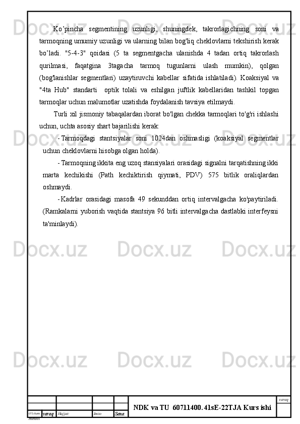 O’lcha m
mm m varaq Hujjat: Imzo
Sana  varaq
NDK va TU  60711400 .   41sE -2 2 TJA  Kurs ishiKo ’ pincha   segmentining   uzunligi ,   shuningdek ,   takrorlagichning   soni   va
tarmoqning   umumiy   uzunligi   va   ularning   bilan   bog ' liq   cheklovlarni   tekshirish   kerak
bo ’ ladi .   "5-4-3"   qoidasi   (5   ta   segmentgacha   ulanishda   4   tadan   ortiq   takrorlash
qurilmasi ,   faqatgina   3 tagacha   tarmoq   tugunlarni   ulash   mumkin ),   qolgan
( bog ' lanishlar   segmentlari )   uzaytiruvchi   kabellar   sifatida   ishlatiladi ).   Koaksiyal   va
"4 ta   Hub "   standarti     optik   tolali   va   eshilgan   juftlik   kabellaridan   tashkil   topgan
tarmoqlar   uchun   malumotlar   uzatishda   foydalanish   tavsiya   etilmaydi . 
Turli   xil   jismoniy   tabaqalardan   iborat   bo ' lgan   chekka   tarmoqlari   to ' g ' ri   ishlashi
uchun ,  uchta   asosiy   shart   bajarilishi   kerak :
- Tarmoqdagi   stantsiyalar   soni   1024dan   oshmasligi   (koaksiyal   segmentlar
uchun cheklovlarni hisobga olgan holda).
- Tarmoqning ikkita eng uzoq stansiyalari orasidagi signalni tarqatishning ikki
marta   kechikishi   (Path   kechiktirish   qiymati,   PDV)   575   bitlik   oraliqlardan
oshmaydi.
- Kadrlar   orasidagi   masofa   49   sekunddan   ortiq   intervalgacha   ko'paytiriladi.
(Ramkalarni yuborish vaqtida stantsiya 96 bitli intervalgacha dastlabki interfeysni
ta'minlaydi). 