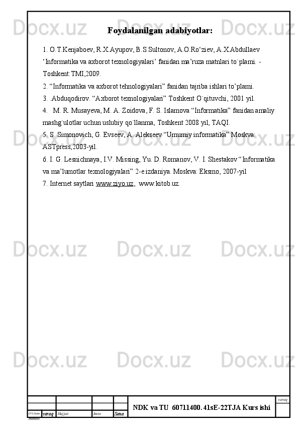 O’lcha m
mm m varaq Hujjat: Imzo
Sana  varaq
NDK va TU  60711400 .   41sE -2 2 TJA  Kurs ishiFoydalanilgan adabiyotlar:
1. O.T.Kenjaboev, R.X.Ayupov, B.S.Sultonov, A.O.Ro‘ziev, A.X.Abdullaev
‘Informatika va axborot texnologiyalari’ fanidan ma’ruza matnlari to`plami.  - 
Toshkent:TMI,2009.
2. “Informatika va axborot tehnologiyalari” fanidan tajriba ishlari to’plami.
3.  . Abduqodirov. “Axborot texnologiyalari” Toshkent O`qituvchi, 2001 yil.
4.   M. R. Musayeva, M. A. Zoidova, F. S. Islamova “Informatika” fanidan amaliy 
mashg`ulotlar uchun uslubiy qo`llanma, Toshkent 2008 yil, TAQI.
5. S. Simonovich, G. Evseev, A. Alekseev “Umumiy informatika” Moskva: 
ASTpress,2003-yil.
6. I. G. Lesnichnaya, I.V. Missing, Yu. D. Romanov, V. I. Shestakov “Informatika 
va ma’lumotlar texnologiyalari” 2-e izdaniya. Moskva: Eksmo, 2007-yil 
7. Internet saytlari  www.ziyo.uz ,  www.kitob.uz. 