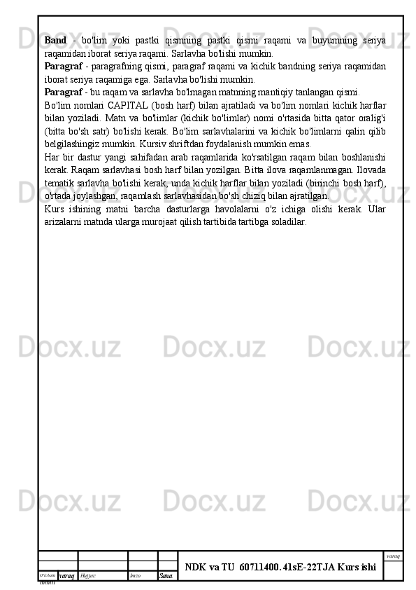O’lcha m
mm m varaq Hujjat: Imzo
Sana  varaq
NDK va TU  60711400 .   41sE -2 2 TJA  Kurs ishiBand   -   bo'lim   yoki   pastki   qismning   pastki   qismi   raqami   va   buyumning   seriya
raqamidan iborat seriya raqami. Sarlavha bo'lishi mumkin.
Paragraf   - paragrafning qismi, paragraf raqami va kichik bandning seriya raqamidan
iborat seriya raqamiga ega. Sarlavha bo'lishi mumkin.
Paragraf  - bu raqam va sarlavha bo'lmagan matnning mantiqiy tanlangan qismi.
Bo'lim nomlari CAPITAL (bosh harf) bilan ajratiladi va bo'lim nomlari kichik harflar
bilan   yoziladi.   Matn   va   bo'limlar   (kichik   bo'limlar)   nomi   o'rtasida   bitta   qator   oralig'i
(bitta bo'sh  satr)  bo'lishi  kerak. Bo'lim  sarlavhalarini  va kichik bo'limlarni  qalin qilib
belgilashingiz mumkin. Kursiv shriftdan foydalanish mumkin emas.
Har   bir   dastur   yangi   sahifadan   arab   raqamlarida   ko'rsatilgan   raqam   bilan   boshlanishi
kerak. Raqam sarlavhasi bosh harf bilan yozilgan. Bitta ilova raqamlanmagan. Ilovada
tematik sarlavha bo'lishi kerak, unda kichik harflar bilan yoziladi (birinchi bosh harf),
o'rtada joylashgan, raqamlash sarlavhasidan bo'sh chiziq bilan ajratilgan.
Kurs   ishining   matni   barcha   dasturlarga   havolalarni   o'z   ichiga   olishi   kerak.   Ular
arizalarni matnda ularga murojaat qilish tartibida tartibga soladilar. 