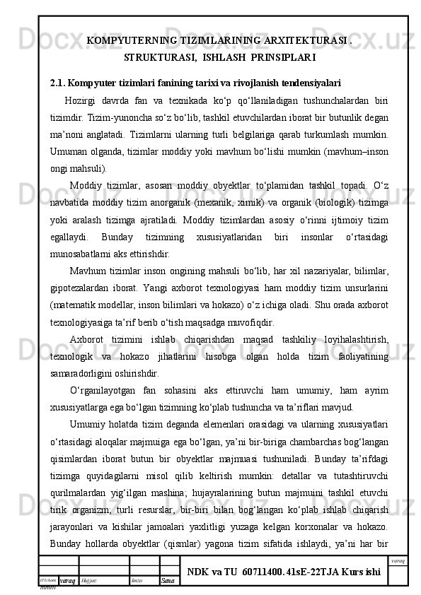 O’lcha m
mm m varaq Hujjat: Imzo
Sana  varaq
NDK va TU  60711400 .   41sE -2 2 TJA  Kurs ishiKOMPYUTERNING TIZIMLARINING ARXITEKTURASI .
STRUKTURASI,  ISHLASH  PRINSIPLARI
2.1. Kompyuter tizimlari fanining tarixi va rivojlanish tendensiyalari
Hozirgi   davrda   fan   va   texnikada   ko‘p   qo‘llaniladigan   tushunchalardan   biri
tizimdir. Tizim-yunoncha so‘z bo‘lib, tashkil etuvchilardan iborat bir butunlik degan
ma’noni   anglatadi.   Tizimlarni   ularning   turli   belgilariga   qarab   turkumlash   mumkin.
Umuman olganda, tizimlar moddiy yoki mavhum bo‘lishi mumkin (mavhum–inson
ongi mahsuli).
Moddiy   tizimlar,   asosan   moddiy   obyektlar   to‘plamidan   tashkil   topadi.   O‘z
navbatida   moddiy   tizim   anorganik   (mexanik,   ximik)   va   organik   (biologik)   tizimga
yoki   aralash   tizimga   ajratiladi.   Moddiy   tizimlardan   asosiy   o‘rinni   ijtimoiy   tizim
egallaydi.   Bunday   tizimning   xususiyatlaridan   biri   insonlar   o‘rtasidagi
munosabatlarni aks ettirishdir.
Mavhum   tizimlar   inson   ongining   mahsuli   bo‘lib,   har   xil   nazariyalar,   bilimlar,
gipotezalardan   iborat.   Yangi   axborot   texnologiyasi   ham   moddiy   tizim   unsurlarini
(matematik modellar, inson bilimlari va hokazo) o‘z ichiga oladi. Shu orada axborot
texnologiyasiga ta’rif berib o‘tish maqsadga muvofiqdir.
Axborot   tizimini   ishlab   chiqarishdan   maqsad   tashkiliy   loyihalashtirish,
texnologik   va   hokazo   jihatlarini   hisobga   olgan   holda   tizim   faoliyatining
samaradorligini oshirishdir.
O‘rganilayotgan   fan   sohasini   aks   ettiruvchi   ham   umumiy,   ham   ayrim
xususiyatlarga ega bo‘lgan tizimning ko‘plab tushuncha va ta’riflari mavjud.
Umumiy   holatda   tizim   deganda   elemenlari   orasidagi   va   ularning   xususiyatlari
o‘rtasidagi aloqalar majmuiga ega bo‘lgan, ya’ni bir-biriga chambarchas bog‘langan
qisimlardan   iborat   butun   bir   obyektlar   majmuasi   tushuniladi.   Bunday   ta’rifdagi
tizimga   quyidagilarni   misol   qilib   keltirish   mumkin:   detallar   va   tutashtiruvchi
qurilmalardan   yig‘ilgan   mashina;   hujayralarining   butun   majmuini   tashkil   etuvchi
tirik   organizm;   turli   resurslar,   bir-biri   bilan   bog‘langan   ko‘plab   ishlab   chiqarish
jarayonlari   va   kishilar   jamoalari   yaxlitligi   yuzaga   kelgan   korxonalar   va   hokazo.
Bunday   hollarda   obyektlar   (qismlar)   yagona   tizim   sifatida   ishlaydi,   ya’ni   har   bir 