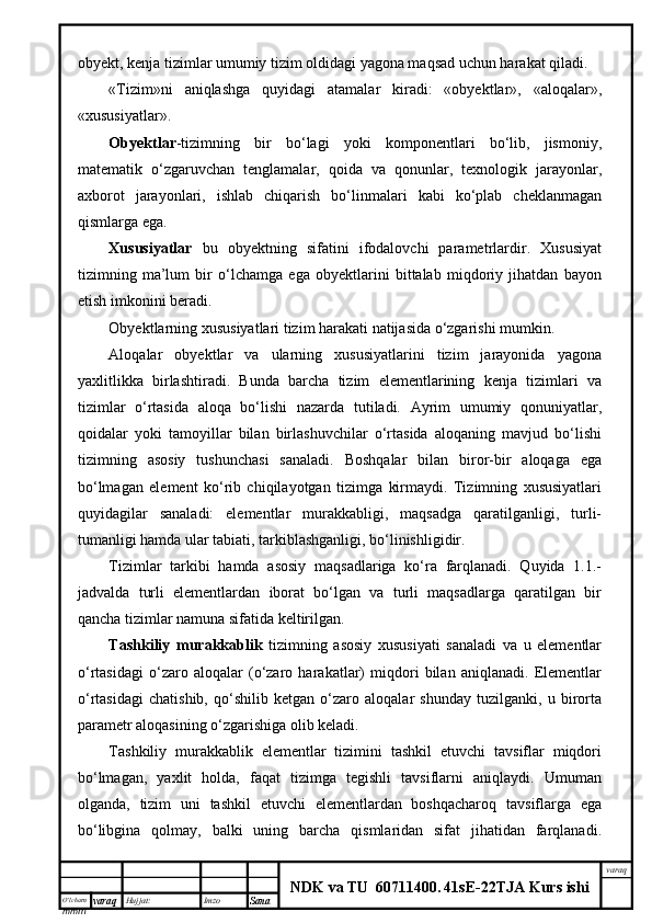 O’lcha m
mm m varaq Hujjat: Imzo
Sana  varaq
NDK va TU  60711400 .   41sE -2 2 TJA  Kurs ishiobyekt, kenja tizimlar umumiy tizim oldidagi yagona maqsad uchun harakat qiladi.
«Tizim»ni   aniqlashga   quyidagi   atamalar   kiradi:   «obyektlar»,   «aloqalar»,
«xususiyatlar».
Obyektlar -tizimning   bir   bo‘lagi   yoki   komponentlari   bo‘lib,   jismoniy,
matematik   o‘zgaruvchan   tenglamalar,   qoida   va   qonunlar,   texnologik   jarayonlar,
axborot   jarayonlari,   ishlab   chiqarish   bo‘linmalari   kabi   ko‘plab   cheklanmagan
qismlarga ega. 
Xususiyatlar   bu   obyektning   sifatini   ifodalovchi   parametrlardir.   Xususiyat
tizimning   ma’lum   bir   o‘lchamga   ega   obyektlarini   bittalab   miqdoriy   jihatdan   bayon
etish imkonini beradi.
Obyektlarning xususiyatlari tizim harakati natijasida o‘zgarishi mumkin.
Aloqalar   obyektlar   va   ularning   xususiyatlarini   tizim   jarayonida   yagona
yaxlitlikka   birlashtiradi.   Bunda   barcha   tizim   elementlarining   kenja   tizimlari   va
tizimlar   o‘rtasida   aloqa   bo‘lishi   nazarda   tutiladi.   Ayrim   umumiy   qonuniyatlar,
qoidalar   yoki   tamoyillar   bilan   birlashuvchilar   o‘rtasida   aloqaning   mavjud   bo‘lishi
tizimning   asosiy   tushunchasi   sanaladi.   Boshqalar   bilan   biror-bir   aloqaga   ega
bo‘lmagan   element   ko‘rib   chiqilayotgan   tizimga   kirmaydi.   Tizimning   xususiyatlari
quyidagilar   sanaladi:   elementlar   murakkabligi,   maqsadga   qaratilganligi,   turli-
tumanligi hamda ular tabiati, tarkiblashganligi, bo‘linishligidir.
Tizimlar   tarkibi   hamda   asosiy   maqsadlariga   ko‘ra   farqlanadi.   Quyida   1.1.-
jadvalda   turli   elementlardan   iborat   bo‘lgan   va   turli   maqsadlarga   qaratilgan   bir
qancha tizimlar namuna sifatida keltirilgan.
Tashkiliy   murakkablik   tizimning   asosiy   xususiyati   sanaladi   va   u   elementlar
o‘rtasidagi   o‘zaro   aloqalar   (o‘zaro   harakatlar)   miqdori   bilan   aniqlanadi.   Elementlar
o‘rtasidagi   chatishib,   qo‘shilib   ketgan   o‘zaro   aloqalar   shunday   tuzilganki,   u   birorta
parametr aloqasining o‘zgarishiga olib keladi.
Tashkiliy   murakkablik   elementlar   tizimini   tashkil   etuvchi   tavsiflar   miqdori
bo‘lmagan,   yaxlit   holda,   faqat   tizimga   tegishli   tavsiflarni   aniqlaydi.   Umuman
olganda,   tizim   uni   tashkil   etuvchi   elementlardan   boshqacharoq   tavsiflarga   ega
bo‘libgina   qolmay,   balki   uning   barcha   qismlaridan   sifat   jihatidan   farqlanadi. 