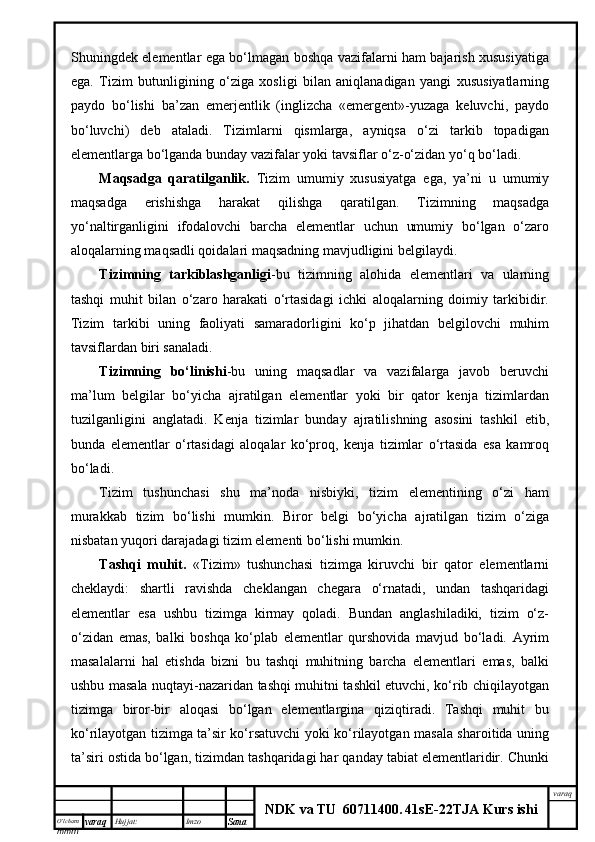 O’lcha m
mm m varaq Hujjat: Imzo
Sana  varaq
NDK va TU  60711400 .   41sE -2 2 TJA  Kurs ishiShuningdek elementlar ega bo‘lmagan boshqa vazifalarni ham bajarish xususiyatiga
ega.   Tizim   butunligining   o‘ziga   xosligi   bilan   aniqlanadigan   yangi   xususiyatlarning
paydo   bo‘lishi   ba’zan   emerjentlik   (inglizcha   «emergent»-yuzaga   keluvchi,   paydo
bo‘luvchi)   deb   ataladi.   Tizimlarni   qismlarga,   ayniqsa   o‘zi   tarkib   topadigan
elementlarga bo‘lganda bunday vazifalar yoki tavsiflar o‘z-o‘zidan yo‘q bo‘ladi.
Maqsadga   qaratilganlik.   Tizim   umumiy   xususiyatga   ega,   ya’ni   u   umumiy
maqsadga   erishishga   harakat   qilishga   qaratilgan.   Tizimning   maqsadga
yo‘naltirganligini   ifodalovchi   barcha   elementlar   uchun   umumiy   bo‘lgan   o‘zaro
aloqalarning maqsadli qoidalari maqsadning mavjudligini belgilaydi.
Tizimning   tarkiblashganligi -bu   tizimning   alohida   elementlari   va   ularning
tashqi   muhit   bilan   o‘zaro   harakati   o‘rtasidagi   ichki   aloqalarning   doimiy   tarkibidir.
Tizim   tarkibi   uning   faoliyati   samaradorligini   ko‘p   jihatdan   belgilovchi   muhim
tavsiflardan biri sanaladi.
Tizimning   bo‘linishi -bu   uning   maqsadlar   va   vazifalarga   javob   beruvchi
ma’lum   belgilar   bo‘yicha   ajratilgan   elementlar   yoki   bir   qator   kenja   tizimlardan
tuzilganligini   anglatadi.   Kenja   tizimlar   bunday   ajratilishning   asosini   tashkil   etib,
bunda   elementlar   o‘rtasidagi   aloqalar   ko‘proq,   kenja   tizimlar   o‘rtasida   esa   kamroq
bo‘ladi.
Tizim   tushunchasi   shu   ma’noda   nisbiyki,   tizim   elementining   o‘zi   ham
murakkab   tizim   bo‘lishi   mumkin.   Biror   belgi   bo‘yicha   ajratilgan   tizim   o‘ziga
nisbatan yuqori darajadagi tizim elementi bo‘lishi mumkin.
Tashqi   muhit.   «Tizim»   tushunchasi   tizimga   kiruvchi   bir   qator   elementlarni
cheklaydi:   shartli   ravishda   cheklangan   chegara   o‘rnatadi,   undan   tashqaridagi
elementlar   esa   ushbu   tizimga   kirmay   qoladi.   Bundan   anglashiladiki,   tizim   o‘z-
o‘zidan   emas,   balki   boshqa   ko‘plab   elementlar   qurshovida   mavjud   bo‘ladi.   Ayrim
masalalarni   hal   etishda   bizni   bu   tashqi   muhitning   barcha   elementlari   emas,   balki
ushbu masala nuqtayi-nazaridan tashqi muhitni tashkil etuvchi, ko‘rib chiqilayotgan
tizimga   biror-bir   aloqasi   bo‘lgan   elementlargina   qiziqtiradi.   Tashqi   muhit   bu
ko‘rilayotgan tizimga ta’sir ko‘rsatuvchi yoki ko‘rilayotgan masala sharoitida uning
ta’siri ostida bo‘lgan, tizimdan tashqaridagi har qanday tabiat elementlaridir. Chunki 