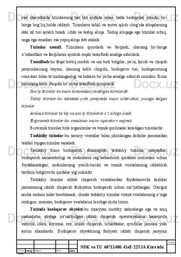 O’lcha m
mm m varaq Hujjat: Imzo
Sana  varaq
NDK va TU  60711400 .   41sE -2 2 TJA  Kurs ishireal   sharoitlarda   tizimlarning   har   biri   alohida   emas,   balki   boshqalari   yonida,   bir-
biriga bog‘liq holda ishlayli. Tizimlarni tahlil va sintez qilish chog‘ida aloqalarning
ikki xil  turi ajralib turadi:  ichki  va tashqi  aloqa. Tashqi  aloqaga ega tizimlar  ochiq,
unga ega emaslari esa yopiq aloqa deb ataladi.
Tizimlar   tasnifi.   Tizimlarni   qiyoslash   va   farqlash,   ularning   bir-biriga
o‘xshashlari va farqlilarini ajratish orqali tasniflash amalga oshiriladi.
Tasniflash -bu faqat borliq modeli va uni turli belgilar, ya’ni, kirish va chiqish
jarayonlarining   bayoni,   ularning   kelib   chiqishi,   boshqaruv   turi,   boshqaruvning
resurslari bilan ta’minlanganligi va hokazo bo‘yicha amalga oshirish mumkin. Bizni
tizimning kelib chiqishi bo‘yicha tasniflash qiziqtiradi.
Sun’iy tizimlar bu inson tomonidan yaratilgan tizimlardir.
Tabiiy   tizimlar-bu   tabiatda   yoki   jamiyatda   inson   ishtirokisiz   yuzaga   kelgan
tizimlar.
Aralash tizimlar ta’biy va sun’iy tizimlarni o‘z ichiga oladi.
Ergonamik tizimlar-bu «mashina- inson -operator» majmui.
Biotexnik tizimlar tirik organizmlar va texnik qurilmalar kiradigan tizimlardir.
Tashkiliy   tizimlar -bu   zaruriy   vositalar   bilan   jihozlangan   kishilar   jamoasidan
tashkil topgan tizimlar sanaladi.
Tashkiliy   tizim   boshqarish,   shuningdek,   tashkiliy   tuzilma,   maqsadlar,
boshqarish   samaradorligi   va   xodimlarni   rag‘batlantirish   qoidalari   mezonlari   uchun
foydalanadigan,   xodimlarning   yurish-turishi   va   texnik   vositalarning   ishlatilish
tartibini belgilovchi qoidalar yig‘indisidir.
Tashkiliy   tizimlar   ishlab   chiqarish   vositalaridan   foydalanuvchi   kishilar
jamoasining   ishlab   chiqarish   faoliyatini   boshqarish   uchun   mo‘ljallangan.   Oxirgisi
ancha muhim holat hisoblanadi, chunki tashkiliy tizimlar texnik vositalarning o‘ziga
xosligini, xususan, boshqaruv vositalarini hisobga olishi lozim.
Tizimda   boshqaruv   obyekti -bu   muayyan   moddiy   zahiralarga   ega   va   aniq
mahsulotni   olishga   yo‘naltirilgan   ishlab   chiqarish   operatsiyalarini   bajaruvchi
vazirlik,   idora,   korxona,   sex,   ishlab   chiqarish,   uchastkalar,   ijrochilar   jamoasi   yoki
ayrim   shaxslardir.   Boshqaruv   obyektining   faoliyati   ishlab   chiqarish   jarayoni 