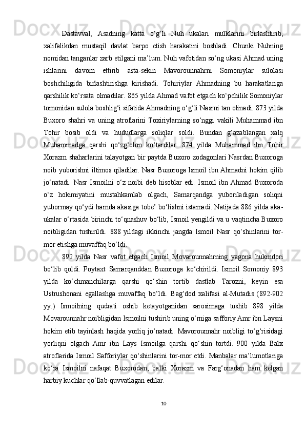 Dastavval,   Asadning   katta   o‘g‘li   Nuh   ukalari   mulklarini   birlashtirib,
xalifalikdan   mustaqil   davlat   barpo   etish   harakatini   boshladi.   Chunki   Nuhning
nomidan tanganlar zarb etilgani ma’lum. Nuh vafotidan so‘ng ukasi Ahmad uning
ishlarini   davom   ettirib   asta-sekin   Mavorounnahrni   Somoniylar   sulolasi
boshchiligida   birlashtirishga   kirishadi.   Tohiriylar   Ahmadning   bu   harakatlariga
qarshilik ko‘rsata olmadilar. 865 yilda Ahmad vafot etgach ko‘pchilik Somoniylar
tomonidan sulola boshlig‘i sifatida Ahmadning o‘g‘li Nasrni tan olinadi. 873 yilda
Buxoro   shahri   va   uning   atroflarini   Toxiriylarning   so‘nggi   vakili   Muhammad   ibn
Tohir   bosib   oldi   va   hududlarga   soliqlar   soldi.   Bundan   g‘azablangan   xalq
Muhammadga   qarshi   qo‘zg‘olon   ko‘tardilar.   874   yilda   Muhammad   ibn   Tohir
Xorazm shaharlarini talayotgan bir paytda Buxoro zodagonlari Nasrdan Buxoroga
noib yuborishni iltimos qiladilar. Nasr Buxoroga Ismoil ibn Ahmadni hokim qilib
jo‘natadi.   Nasr   Ismoilni   o‘z   noibi   deb   hisoblar   edi.   Ismoil   ibn   Ahmad   Buxoroda
o‘z   hokimiyatini   mustahkamlab   olgach,   Samarqandga   yuboriladigan   soliqni
yubormay qo‘ydi hamda akasiga tobe’ bo‘lishni istamadi. Natijada 886 yilda aka-
ukalar o‘rtasida birinchi to‘qnashuv bo‘lib, Ismoil yengildi va u vaqtincha Buxoro
noibligidan   tushirildi.   888   yildagi   ikkinchi   jangda   Ismoil   Nasr   qo‘shinlarini   tor-
mor etishga muvaffaq bo‘ldi.
892   yilda   Nasr   vafot   etgach   Ismoil   Movarounnahrning   yagona   hukmdori
bo‘lib   qoldi.   Poytaxt   Samarqanddan   Buxoroga   ko‘chirildi.   Ismoil   Somoniy   893
yilda   ko‘chmanchilarga   qarshi   qo‘shin   tortib   dastlab   Tarozni,   keyin   esa
Ustrushonani   egallashga   muvaffaq   bo‘ldi.   Bag‘dod   xalifasi   al-Mutadis   (892-902
yy.)   Ismoilning   qudrati   oshib   ketayotganidan   sarosimaga   tushib   898   yilda
Movarounnahr noibligidan Ismoilni tushirib uning o‘rniga safforiy Amr ibn Laysni
hokim   etib   tayinlash   haqida  yorliq  jo‘natadi.   Mavorounnahr   noibligi   to‘g‘risidagi
yorliqni   olgach   Amr   ibn   Lays   Ismoilga   qarshi   qo‘shin   tortdi.   900   yilda   Balx
atroflarida Ismoil  Safforiylar  qo‘shinlarini  tor-mor  etdi. Manbalar  ma’lumotlariga
ko‘ra   Ismoilni   nafaqat   Buxorodan,   balki   Xorazm   va   Farg‘onadan   ham   kelgan
harbiy kuchlar qo‘llab-quvvatlagan edilar. 
10 