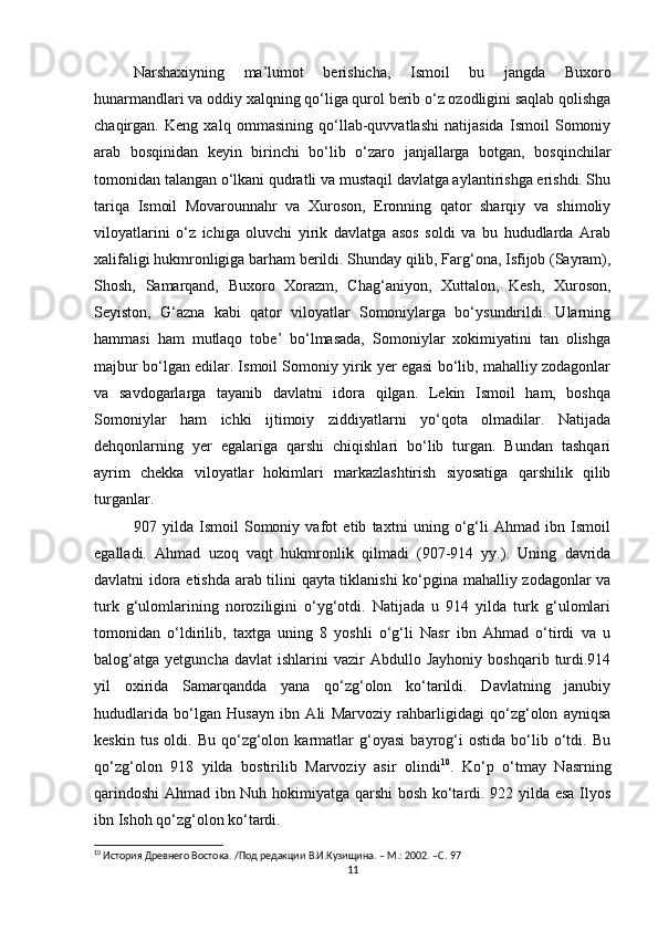 Narshaxiyning   ma’lumot   berishicha,   Ismoil   bu   jangda   Buxoro
hunarmandlari va oddiy xalqning qo‘liga qurol berib o‘z ozodligini saqlab qolishga
chaqirgan.   Keng   xalq   ommasining   qo‘llab-quvvatlashi   natijasida   Ismoil   Somoniy
arab   bosqinidan   keyin   birinchi   bo‘lib   o‘zaro   janjallarga   botgan,   bosqinchilar
tomonidan talangan o‘lkani qudratli va mustaqil davlatga aylantirishga erishdi. Shu
tariqa   Ismoil   Movarounnahr   va   Xuroson,   Eronning   qator   sharqiy   va   shimoliy
viloyatlarini   o‘z   ichiga   oluvchi   yirik   davlatga   asos   soldi   va   bu   hududlarda   Arab
xalifaligi hukmronligiga barham berildi. Shunday qilib, Farg‘ona, Isfijob (Sayram),
Shosh,   Samarqand,   Buxoro   Xorazm,   Chag‘aniyon,   Xuttalon,   Kesh,   Xuroson,
Seyiston,   G‘azna   kabi   qator   viloyatlar   Somoniylarga   bo‘ysundirildi.   Ularning
hammasi   ham   mutlaqo   tobe’   bo‘lmasada,   Somoniylar   xokimiyatini   tan   olishga
majbur bo‘lgan edilar. Ismoil Somoniy yirik yer egasi bo‘lib, mahalliy zodagonlar
va   savdogarlarga   tayanib   davlatni   idora   qilgan.   Lekin   Ismoil   ham,   boshqa
Somoniylar   ham   ichki   ijtimoiy   ziddiyatlarni   yo‘qota   olmadilar.   Natijada
dehqonlarning   yer   egalariga   qarshi   chiqishlari   bo‘lib   turgan.   Bundan   tashqari
ayrim   chekka   viloyatlar   hokimlari   markazlashtirish   siyosatiga   qarshilik   qilib
turganlar.
907   yilda   Ismoil   Somoniy   vafot   etib   taxtni   uning   o‘g‘li   Ahmad   ibn   Ismoil
egalladi.   Ahmad   uzoq   vaqt   hukmronlik   qilmadi   (907-914   yy.).   Uning   davrida
davlatni idora etishda arab tilini qayta tiklanishi ko‘pgina mahalliy zodagonlar va
turk   g‘ulomlarining   noroziligini   o‘yg‘otdi.   Natijada   u   914   yilda   turk   g‘ulomlari
tomonidan   o‘ldirilib,   taxtga   uning   8   yoshli   o‘g‘li   Nasr   ibn   Ahmad   o‘tirdi   va   u
balog‘atga   yetguncha   davlat   ishlarini   vazir   Abdullo   Jayhoniy   boshqarib   turdi.914
yil   oxirida   Samarqandda   yana   qo‘zg‘olon   ko‘tarildi.   Davlatning   janubiy
hududlarida   bo‘lgan   Husayn   ibn   Ali   Marvoziy   rahbarligidagi   qo‘zg‘olon   ayniqsa
keskin   tus   oldi.   Bu   qo‘zg‘olon   karmatlar   g‘oyasi   bayrog‘i   ostida   bo‘lib   o‘tdi.   Bu
qo‘zg‘olon   918   yilda   bostirilib   Marvoziy   asir   olindi 10
.   Ko‘p   o‘tmay   Nasrning
qarindoshi  Ahmad ibn Nuh hokimiyatga qarshi bosh ko‘tardi. 922 yilda esa Ilyos
ibn Ishoh qo‘zg‘olon ko‘tardi. 
10
 История Древнего Востока. /Под редакции В.И.Кузищина. – М.: 2002. – C . 97
11 