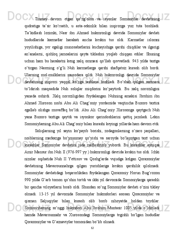 Tinmay   davom   etgan   qo‘zg‘olon   va   isyonlar   Somoniylar   davlatining
qudratiga   ta’sir   ko‘rsatib,   u   asta-sekinlik   bilan   inqirozga   yuz   tuta   boshladi.
Ta’kidlash   lozimki,   Nasr   ibn   Ahmad   hukmronligi   davrida   Somoniylar   davlati
hududlarida   karmatlar   harakati   ancha   keskin   tus   oldi.   Karmatlar   islomni
yoyilishiga,   yer   egaligi   munosabatlarini   kuchayishiga   qarshi   chiqdilar   va   ilgarigi
an’analarni,   qishloq   jamoalarini   qayta   tiklashni   yoqlab   chiqqan   edilar.   Shuning
uchun   ham   bu   harakatni   keng   xalq   ommasi   qo‘llab   quvvatladi.   943   yilda   taxtga
o‘tirgan   Nasrning   o‘g‘li   Nuh   karmatlarga   qarshi   shafqatsiz   kurash   olib   bordi.
Ularning   mol-mulklarini   musodara   qildi.   Nuh   hukmronligi   davrida   Somoniylar
davlatining   inqirozi   yaqqol   ko‘zga   tashlana   boshladi.   Bo‘shab   qolgan   xazinani
to‘ldirish   maqsadida   Nuh   soliqlar   miqdorini   ko‘paytirdi.   Bu   xalq   noroziligini
yanada   oshirdi.   Xalq   noroziligidan   foydalangan   Nuhning   amakisi   Ibrohim   ibn
Ahmad   Xuroson   noibi   Abu   Ali   Chag‘oniy   yordamida   vaqtincha   Buxoro   taxtini
egallab   olishga   muvaffaq   bo‘ldi.   Abu   Ali   Chag‘oniy   Xurosonga   qaytgach   Nuh
yana   Buxoro   taxtiga   qaytdi   va   isyonkor   qarindoshlarini   qattiq   jazoladi.   Lekin
Somoniylarning Abu Ali Chag‘oniy bilan kurashi keyingi yillarda ham davom etdi.
Soliqlarning   yil   sayin   ko‘payib   borishi,   zodagonlarning   o‘zaro   janjallari,
noiblarning   markazga   bo‘ysunmay   qo‘yishi   va   saroyda   bo‘layotgan   taxt   uchun
kurashlar   Somoniylar   davlatini   juda   zaiflashtirib   yubordi.   Bu   kurashlar   ayniqsa
Amir Mansur ibn Nuh II (976-997 yy.) hukmronligi davrida keskin tus oldi. Ichki
nizolar   oqibatida   Nuh   II   Yettisuv   va   Qoshg‘arda   vujudga   kelgan   Qoraxoniylar
davlatining   Mavarounnahrga   qilgan   yurishlariga   keskin   qarshilik   qilolmadi.
Somoniylar   davlatidagi   beqarorlikdan   foydalangan   Qoraxoniy   Horun   Bug‘roxon
990 yilda G‘arb tomon qo‘shin tortdi va ikki yil davomida Somoniylarga qarashli
bir qancha viloyatlarni bosib oldi. Shundan so‘ng Somoniylar davlati o‘zini tiklay
olmadi.   13-15   yil   davomida   Somoniylar   hukmdorlari   asosan   Qoraxoniylar   va
qisman   Saljuqiylar   bilan   kurash   olib   borib   nihoyatda   holdan   toydilar.
Somoniylarning   so‘nggi   hukmdori   Abu   Ibrohim   Muntasir   1005   yilda   o‘ldiriladi
hamda   Mavarounnahr   va   Xurosondagi   Somoniylarga   tegishli   bo‘lgan   hududlar
Qoraxoniylar va G‘aznaviylar tomonidan bo‘lib olinadi.
12 
