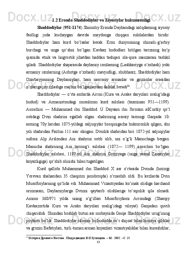 1.2 Eronda Shaddodiylar va Ziyoriylar hukumronligi
Shaddodiylar  ( 951-1174 ) Shimoliy Eronda Daylamdagi xalqdarning siyosiy
faolligi   juda   kuchaygan   davrda   maydonga   chiqqan   sulolalardan   biridir.
Shaddodiylar   ham   kurd   bo‘lsalar   kerak.   Eron   dunyosining   shimoli-g‘arbiy
burchagi   va   unga   qo‘shni   bo‘lgan   Kavkaz   hududlari   bitilgan   tarixning   ko‘p
qismida   etnik   va   lingvistik   jihatdan   haddan   tashqari   ola-qura   manzarani   tashkil
qiladi. Shaddodiylar shajarasida daylamiy ismlarning (Lashkariyga o‘xshash) yoki
armaniy  ismlarning (Ashotga  o‘xshash)  mavjudligi, shubhasiz,  Shaddodiylar  ham
Ozarbayjonning   Daylamiylari,   ham   nasroniy   armanlar   va   gruzinlar   orasidan
o‘zlariga joy izlashga majbur bo‘lganlaridan dalolat beradi 11
.
Shaddodiylar   — o rta asrlarda Arron (Kura va Arake daryolari  oralig idagiʻ ʻ
hudud)   va   Armanistondagi   musulmon   kurd   sulolasi   (taxminan   951—1199).
Asoschisi   —   Muhammad   ibn   Shaddod.   U   Daysam   ibn   Ibroxim   alKurdiy   qo l	
ʻ
ostidagi   Dvin   shahrini   egallab   olgan.   shahrining   asosiy   tarmogi   Ganjada   10-
asrning  70y.laridan   1075-yildagi   saljuqiylar   bosqinigacha   hukmronlik  qilgan,   shu
yili shahridan Fazlun 111 asir olingan.   Dvinlik shahridan biri 1072-yil saljuqiylar
sultoni   Alp   Arslondan   Ani   shahrini   sotib   olib,   uni   o g li   Manuchaga   bergan.	
ʻ ʻ
Manucha   shahrining   Ani   tarmog i   sulolasi   (1072—   1199)   asoschisi   bo lgan.	
ʻ ʻ
Shaddodiylar   sulolasi,   1199-yil   Ani   shahrini   Gruziyaga   (unga   vassal   Zaxariylar
knyazligiga) qo shib olinishi bilan tugatilgan	
ʻ
Kurd   qallobi   Muhammad   ibn   Shaddod   X   asr   o‘rtasida   Dvinda   (hozirgi
Yerevan   shaharidan   35   chaqirim   janubroqda)   o‘rnashib   oldi.   Bu   kezlarda   Dvin
Musofiriylarning  qo‘lida  edi.  Muhammad   Vizantiyadan  ko‘mak  olishga  harchand
urinmasin,   Daylamiylarga   Dvinni   qaytarib   olishlariga   to‘sqinlik   qila   olmadi.
Ammo   360/971   yilda   uning   o‘g‘illari   Musofiriylarni   Arrondagi   (Sharqiy
Kavkazortida   Kuro   va   Araks   daryolari   oralig‘idagi   viloyat)   Ganjadan   quvib
chiqarishdi. Shundan boshlab butun asr mobaynida Ganja Shaddodiylar urug‘ining
poytaxti bo‘ldi. Shaddodiylar islomni bu hududda zo‘r shijoat bilan himoya qildilar
va gruzin Bafatiylari, turli-tuman arman knyazlari vizantiyaliklar bilan kurashdilar,
11
  История Древнего Востока. /Под редакции В.И.Кузищина. – М.: 2002. – C . 35
13 
