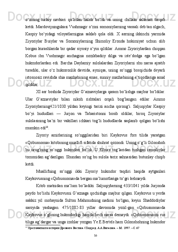 o‘zining   turkiy   navkari   qo‘lidan   halok   bo‘ldi   va   uning   chillaki   saltanati   tarqab
ketdi. Mardovijningukasi Vushmagir o‘zini somoniylarning vassali deb tan olgach,
Kaspiy   bo‘yidagi   viloyatlarnigina   saklab   qola   oldi.   X   asrning   ikkinchi   yarmida
Ziyoriylar   Buiylar   va   Somoniylarning   Shimoliy   Eronda   hokimiyat   uchun   olib
borgan kurashlarida bir qadar siyosiy o‘yin qildilar. Ammo Ziyoriylardan chiqqan
Kobus   ibn   Vushmagir   anchagina   nozikbadiiy   dilga   va   iste’dodga   ega   bo‘lgan
hukmdorlardan   edi.   Barcha   Daylamiy   sulolalardan   Ziyoriylarni   shu   narsa   ajratib
turadiki,   ular   o‘z   hukmronlik   davrida,   ayniqsa,   uning   so‘nggi   bosqichida   deyarli
istosnosiz ravishda shia mazhabining emas, sunniy mazhabining e’tiqodlariga amal
qildilar.
XI asr boshida Ziyoriylar G‘aznaviylarga qaram bo‘lishga majbur bo‘ldilar.
Ular   G‘aznaviylar   bilan   nikoh   rishtalari   orqali   bog‘langan   edilar.   Ammo
Ziyoriylarning421/1030   yildan   keyingi   tarixi   ancha   qorong‘i.   Saljuqiylar   Kaspiy
bo‘yi   hududlari   —   Jurjon   va   Tabaristonni   bosib   oldilar,   biroq   Ziyoriylar
sulolasining   ba’zi   bir   vakillari   ichkari   tog‘li   hududlarda   saqlanib   qolgan   bo‘lishi
mumkin edi 13
. 
Ziyoriy   amirlarining   so‘nggilaridan   biri   Kaykovus   fors   tilida   yaratgan
«Qobusnoma» kitobining muallifi sifatida shuhrat qozondi. Uning o‘g‘li Gilonshoh
bu   urug‘ning   so‘nggi   hukmdori   bo‘ldi.   U   Elburs   tog‘laridan   tushgan   ismoiliylar
tomonidan ag‘darilgan. Shundan so‘ng bu sulola tarix sahnasidan butunlay chiqib
ketdi.
Muallifning   so‘nggi   ikki   Ziyoriy   hukmdor   taqdiri   haqida   aytganlari
Kaykovusning «Qobusnoma»da bergan ma’lumotlariga to‘gri kelmaydi. 
Kitob  matnidan  ma’lum  bo‘ladiki.  Saljuqiylarning  433/1041  yilda  Jurjonda
paydo bo‘lishi Kaykovusni G‘aznaga qochishga majbur qilgan. Kaykovus u yerda
sakkiz   yil   mobaynida   Sulton   Mahmudning   nadimi   bo‘lgan,   keyin   Shaddodiylar
saroyida   yashagan.   475/1082-83   yillar   davomida   yozil-gan   «Qobusnoma»da
Kaykovus o‘glining hukmdorligi haqida hech narsa demaydi. «Qobusnoma»ni rus
tiliga ag‘dargar va unga izohlar yozgan Ye.E.Bertels ham Gilonshohning hukmdor
13
  Хрестоматия по истории Древнего Востока / Под ред. А.А.Вигасина. – М.: 1997. – C . 67
16 