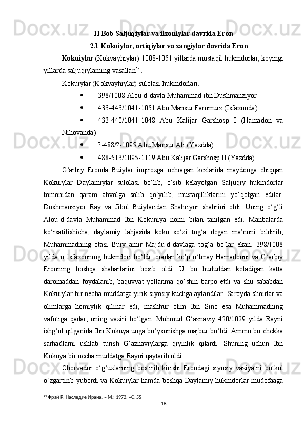 II Bob Saljuqiylar va ilxoniylar davrida Eron
2.1 Kokuiylar, ortiqiylar va zangiylar davrida Eron
Kokuiylar  (Kokvayhiylar)  1008-1051 yillarda mustaqil hukmdorlar, keyingi
yillarda saljuqiylarning vasallari 14
.
Kokuiylar (Kokvayhiylar)   sulolasi hukmdorlari.
 398/1008 Alou-d-davla Muhammad ibn Dushmanziyor
 433-443/1041-1051 Abu Mansur Faromurz (Isfaxonda)
 433-440/1041-1048   Abu   Kalijar   Garshosp   I   (Hamadon   va
Nihovanda)
 ?-488/?-1095 Abu Mansur Ali (Yazdda)
 488-513/1095-1119 Abu Kalijar Garshosp II (Yazdda)
G‘arbiy   Eronda   Buiylar   inqirozga   uchragan   kezlarida   maydonga   chiqqan
Kokuiylar   Daylamiylar   sulolasi   bo‘lib,   o‘sib   kelayotgan   Saljuqiy   hukmdorlar
tomonidan   qaram   ahvolga   solib   qo‘yilib,   mustaqilliklarini   yo‘qotgan   edilar.
Dushmanziyor   Ray   va   Jibol   Buiylaridan   Shahriyor   shahrini   oldi.   Uning   o‘g‘li
Alou-d-davla   Muhammad   Ibn   Kokuniya   nomi   bilan   tanilgan   edi.   Manbalarda
ko‘rsatilishicha,   daylamiy   lahjasida   koku   so‘zi   tog‘a   degan   ma’noni   bildirib,
Muhammadning   otasi   Buiy   amir   Majdu-d-davlaga   tog‘a   bo‘lar   ekan.   398/1008
yilda u Isfaxonning  hukmdori  bo‘ldi, oradan ko‘p o‘tmay Hamadonni  va G‘arbiy
Eronning   boshqa   shaharlarini   bosib   oldi.   U   bu   hududdan   keladigan   katta
daromaddan   foydalanib,   baquvvat   yollanma   qo‘shin   barpo   etdi   va   shu   sababdan
Kokuiylar bir necha muddatga yirik siyosiy kuchga aylandilar. Saroyda shoirlar va
olimlarga   homiylik   qilinar   edi,   mashhur   olim   Ibn   Sino   esa   Muhammadning
vafotiga   qadar,   uning   vaziri   bo‘lgan.   Muhmud   G‘aznaviy   420/1029   yilda   Rayni
ishg‘ol qilganida Ibn Kokuya unga bo‘ysunishga majbur bo‘ldi. Ammo bu chekka
sarhadlarni   ushlab   turish   G‘aznaviylarga   qiyinlik   qilardi.   Shuning   uchun   Ibn
Kokuya bir necha muddatga Rayni qaytarib oldi.
Chorvador   o‘g‘uzlarning   bostirib   kirishi   Erondagi   siyosiy   vaziyatni   butkul
o‘zgartirib yubordi va Kokuiylar hamda boshqa Daylamiy hukmdorlar mudofaaga
14
 Фрай Р. Наследие Ирана. – М.: 1972. – C . 55
18