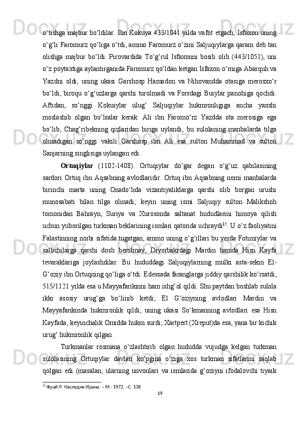 o‘tishga majbur bo‘ldilar. Ibn Kokuya 433/1041 yilda vafot etgach, Isfaxon uning
o‘g‘li Faromurz qo‘liga o‘tdi, ammo Faromurz o‘zini Saljuqiylarga qaram deb tan
olishga   majbur   bo‘ldi.   Pirovardida   To‘g‘rul   Isfaxonni   bosib   olib   (443/1051),   uni
o‘z poytaxtiga aylantirganida Faromurz qo‘ldan ketgan Isfaxon o‘rniga Abarquh va
Yazdni   oldi,   uning   ukasi   Garshosp   Hamadon   va   Nihovandda   otasiga   merosxo‘r
bo‘ldi, biroqu o‘g‘uzlarga qarshi  turolmadi  va Forsdagi  Buiylar  panohiga qochdi.
Aftidan,   so‘nggi   Kokuiylar   ulug‘   Saljuqiylar   hukmronligiga   ancha   yaxshi
moslashib   olgan   bo‘lsalar   kerak:   Ali   ibn   Faromo‘rz   Yazdda   ota   merosiga   ega
bo‘lib,   Chag‘ribekning   qizlaridan   biriga   uylandi,   bu   sulolaning   manbalarda   tilga
olinadigan   so‘nggi   vakili   Garshosp   ibn   Ali   esa   sulton   Muhammad   va   sulton
Sanjarning singlisiga uylangan edi.
Ortuqiylar   (1102-1408) .   Ortuqiylar   do‘gar   degan   o‘g‘uz   qabilasining
sardori Ortuq ibn Aqsabning avlodlaridir. Ortuq ibn Aqsabning  nomi manbalarda
birinchi   marta   uning   Onado‘lida   vizantiyaliklarga   qarshi   olib   borgan   urushi
munosabati   bilan   tilga   olinadi;   keyin   uning   ismi   Saljuqiy   sulton   Malikshoh
tomonidan   Bahrayn,   Suriya   va   Xurosonda   saltanat   hududlarini   himoya   qilish
uchun yuborilgan turkman beklarining ismlari qatorida uchraydi 15
. U o‘z faoliyatini
Falastinning noibi sifatida tugatgan, ammo uning o‘g‘illari bu yerda Fotimiylar va
salbchilarga   qarshi   dosh   berolmay,   Diyorbakrdagi   Mardin   hamda   Hisn   Kayfa
tevaraklariga   joylashdilar.   Bu   hududdagi   Saljuqiylarning   mulki   asta-sekin   El-
G‘oziy ibn Ortuqning qo‘liga o‘tdi. Edessada faranglarga jiddiy qarshilik ko‘rsatdi,
515/1121 yilda esa u Mayyafarikinni ham ishg‘ol qildi. Shu paytdan boshlab sulola
ikki   asosiy   urug‘ga   bo‘linib   ketdi;   El   G‘oziyning   avlodlari   Mardin   va
Mayyafarikinda   hukmronlik   qildi;   uning   ukasi   So‘kmanning   avlodlari   esa   Hisn
Kayfada, keyinchalik Omidda hukm surdi; Xartpert (Xreput)da esa, yana bir kichik
urug‘ hukmronlik qilgan.
Turkmanlar   rosmana   o‘zlashtirib   olgan   hududda   vujudga   kelgan   turkman
sulolasining   Ortuqiylar   davlati   ko‘pgina   o‘ziga   xos   turkman   sifatlarini   saqlab
qolgan   edi   (masalan,   ularning   unvonlari   va   ismlarida   g‘oziyni   ifodalovchi   tiyaik
15
 Фрай Р. Наследие Ирана. – М.: 1972. – C . 138
19 