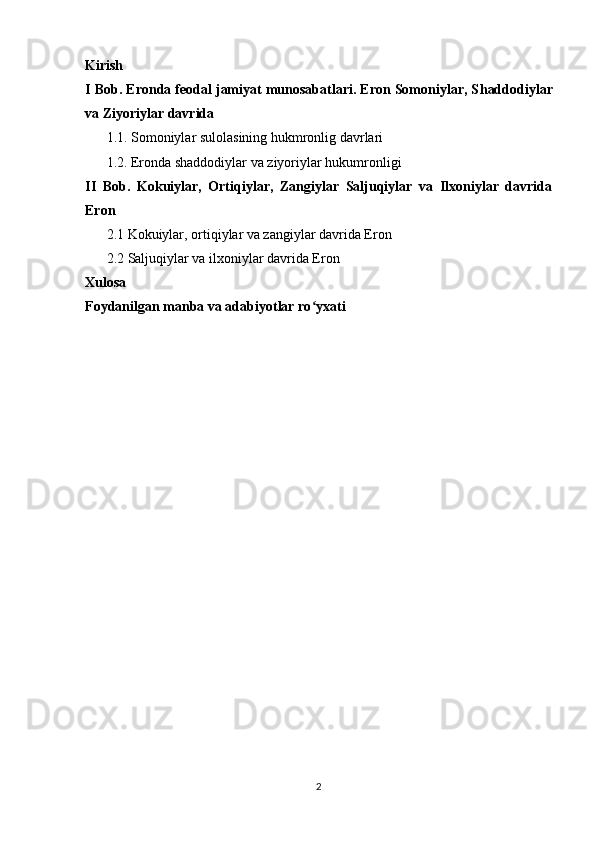 Kirish
I Bob. Eronda feodal jamiyat munosabatlari. Eron Somoniylar, S haddodiylar
va  Z iyoriylar  davrida
1.1.   Somoniylar sulolasining hukmronlig davrlari
1.2.  Eronda shaddodiylar va ziyoriylar hukumronligi
II   Bob.   Kokuiylar,   Ortiqiylar,   Zangiylar   Saljuqiylar   va   Ilxoniylar   davrida
Eron
2.1 Kokuiylar, ortiqiylar va zangiylar davrida Eron 
2.2 Saljuqiylar va ilxoniylar davrida Eron
Xulosa
Foydanilgan manba va adabiyotlar ro yxatiʻ
2 