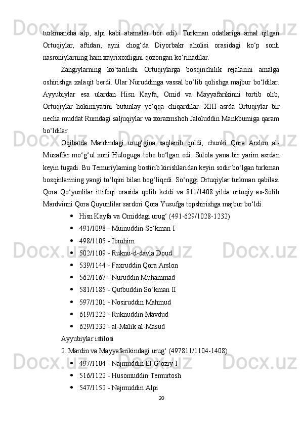 turkmancha   alp,   alpi   kabi   atamalar   bor   edi).   Turkman   odatlariga   amal   qilgan
Ortuqiylar,   aftidan,   ayni   chog‘da   Diyorbakr   aholisi   orasidagi   ko‘p   sonli
nasroniylarning ham xayrixoxligini qozongan ko‘rinadilar. 
Zangiylarning   ko‘tarilishi   Ortuqiylarga   bosqinchilik   rejalarini   amalga
oshirishga xalaqit berdi. Ular Nuruddinga vassal bo‘lib qolishga majbur bo‘ldilar.
Ayyubiylar   esa   ulardan   Hisn   Kayfa,   Omid   va   Mayyafarikinni   tortib   olib,
Ortuqiylar   hokimiyatini   butunlay   yo‘qqa   chiqardilar.   XIII   asrda   Ortuqiylar   bir
necha muddat Rumdagi saljuqiylar va xorazmshoh Jaloluddin Mankburniga qaram
bo‘ldilar. 
Oqibatda   Mardindagi   urug‘gina   saqlanib   qoldi,   chunki   Qora   Arslon   al-
Muzaffar   mo‘g‘ul   xoni   Huloguga   tobe   bo‘lgan   edi.   Sulola   yana   bir   yarim   asrdan
keyin tugadi. Bu Temuriylarning bostirib kirishlaridan keyin sodir bo‘lgan turkman
bosqinlarining yangi to‘lqini bilan bog‘liqedi. So‘nggi Ortuqiylar turkman qabilasi
Qora   Qo‘yunlilar   ittifoqi   orasida   qolib   ketdi   va   811/1408   yilda   ortuqiy   as-Solih
Mardvinni Qora Quyunlilar sardori Qora Yusufga topshirishga majbur bo‘ldi.
 Hisn Kayfa va Omiddagi urug‘ (491-629/1028-1232)
 491/1098 - Muinuddin So‘kman I
 498/1105 - Ibrohim
 502/1109 - Ruknu-d-davla Doud
 539/1144 - Faxruddin Qora Arslon
 562/1167 - Nuruddin Muhammad
 581/1185 - Qutbuddin So‘kman II
 597/1201 - Nosiruddin Mahmud
 619/1222 - Ruknuddin Mavdud
 629/1232 - al-Malik al-Masud
Ayyubiylar istilosi
2. Mardin va Mayyafarikindagi urug‘ (497811/1104-1408)
 497/1104 - Najmuddin El G‘oziy I
 516/1122 - Husomuddin Temurtosh
 547/1152 - Najmuddin Alpi
20