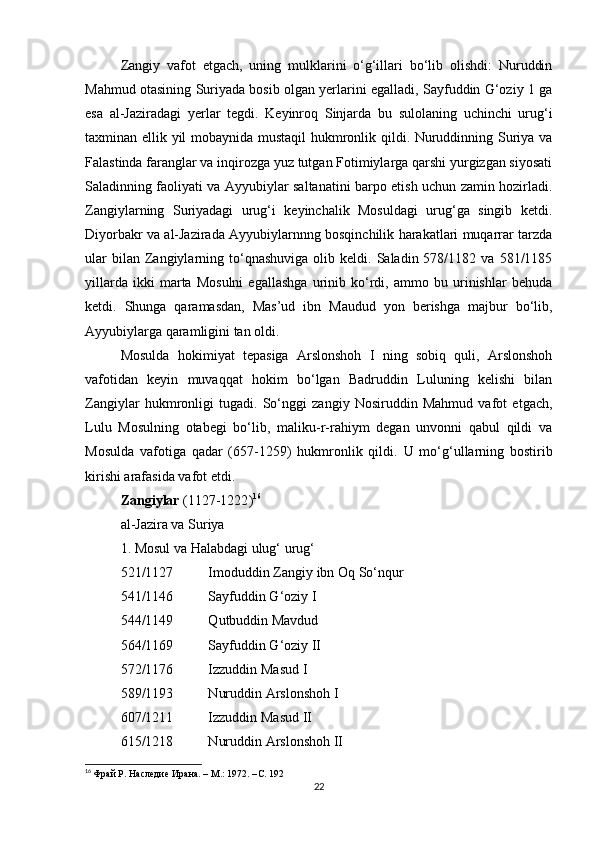 Zangiy   vafot   etgach,   uning   mulklarini   o‘g‘illari   bo‘lib   olishdi:   Nuruddin
Mahmud otasining Suriyada bosib olgan yerlarini egalladi, Sayfuddin G‘oziy 1 ga
esa   al-Jaziradagi   yerlar   tegdi.   Keyinroq   Sinjarda   bu   sulolaning   uchinchi   urug‘i
taxminan ellik yil mobaynida mustaqil hukmronlik qildi. Nuruddinning Suriya va
Falastinda faranglar va inqirozga yuz tutgan Fotimiylarga qarshi yurgizgan siyosati
Saladinning faoliyati va Ayyubiylar saltanatini barpo etish uchun zamin hozirladi.
Zangiylarning   Suriyadagi   urug‘i   keyinchalik   Mosuldagi   urug‘ga   singib   ketdi.
Diyorbakr va al-Jazirada Ayyubiylarnnng bosqinchilik harakatlari muqarrar tarzda
ular  bilan  Zangiylarning  to‘qnashuviga   olib  keldi.  Saladin  578/1182  va  581/1185
yillarda   ikki   marta   Mosulni   egallashga   urinib   ko‘rdi,   ammo   bu   urinishlar   behuda
ketdi.   Shunga   qaramasdan,   Mas’ud   ibn   Maudud   yon   berishga   majbur   bo‘lib,
Ayyubiylarga qaramligini tan oldi.
Mosulda   hokimiyat   tepasiga   Arslonshoh   I   ning   sobiq   quli,   Arslonshoh
vafotidan   keyin   muvaqqat   hokim   bo‘lgan   Badruddin   Luluning   kelishi   bilan
Zangiylar   hukmronligi   tugadi.   So‘nggi   zangiy   Nosiruddin   Mahmud   vafot   etgach,
Lulu   Mosulning   otabegi   bo‘lib,   maliku-r-rahiym   degan   unvonni   qabul   qildi   va
Mosulda   vafotiga   qadar   (657-1259)   hukmronlik   qildi.   U   mo‘g‘ullarning   bostirib
kirishi arafasida vafot etdi.
Zangiylar  ( 1127-1222 ) 16
al-Jazira va Suriya
1. Mosul va Halabdagi ulug‘ urug‘
521/1127          Imoduddin Zangiy ibn Oq So‘nqur
541/1146          Sayfuddin G‘oziy I
544/1149          Qutbuddin Mavdud
564/1169          Sayfuddin G‘oziy II
572/1176          Izzuddin Masud I
589/1193          Nuruddin Arslonshoh I
607/1211          Izzuddin Masud II
615/1218          Nuruddin Arslonshoh II
16
  Фрай Р. Наследие Ирана. – М.: 1972. – C . 192
22 