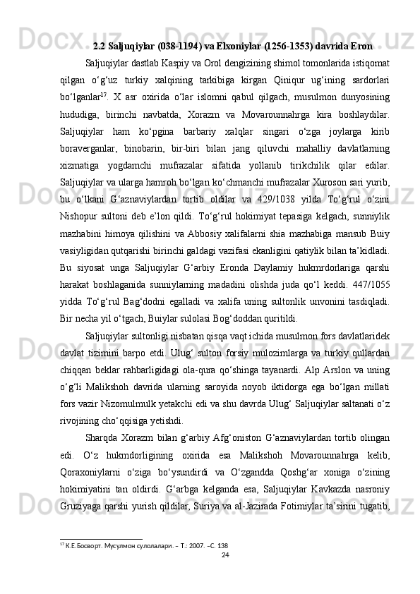 2.2 Saljuqiylar ( 038-1194 ) va Elxoniylar ( 1256-1353 ) davrida Eron
Saljuqiylar dastlab Kaspiy va Orol dengizining shimol tomonlarida istiqomat
qilgan   o‘g‘uz   turkiy   xalqining   tarkibiga   kirgan   Qiniqur   ug‘ining   sardorlari
bo‘lganlar 17
.   X   asr   oxirida   o‘lar   islomni   qabul   qilgach,   musulmon   dunyosining
hududiga,   birinchi   navbatda,   Xorazm   va   Movarounnahrga   kira   boshlaydilar.
Saljuqiylar   ham   ko‘pgina   barbariy   xalqlar   singari   o‘zga   joylarga   kirib
boraverganlar,   binobarin,   bir-biri   bilan   jang   qiluvchi   mahalliy   davlatlarning
xizmatiga   yogdamchi   mufrazalar   sifatida   yollanib   tirikchilik   qilar   edilar.
Saljuqiylar va ularga hamroh bo‘lgan ko‘chmanchi mufrazalar Xuroson sari yurib,
bu   o‘lkani   G‘aznaviylardan   tortib   oldilar   va   429/1038   yilda   To‘g‘rul   o‘zini
Nishopur   sultoni   deb   e’lon   qildi.   To‘g‘rul   hokimiyat   tepasiga   kelgach,   sunniylik
mazhabini   himoya   qilishini   va   Abbosiy   xalifalarni   shia   mazhabiga   mansub   Buiy
vasiyligidan qutqarishi birinchi galdagi vazifasi ekanligini qatiylik bilan ta’kidladi.
Bu   siyosat   unga   Saljuqiylar   G‘arbiy   Eronda   Daylamiy   hukmrdorlariga   qarshi
harakat   boshlaganida   sunniylarning   madadini   olishda   juda   qo‘l   keddi.   447/1055
yidda   To‘g‘rul   Bag‘dodni   egalladi   va   xalifa   uning   sultonlik   unvonini   tasdiqladi.
Bir necha yil o‘tgach, Buiylar sulolasi Bog‘doddan quritildi.
Saljuqiylar sultonligi nisbatan qisqa vaqt ichida musulmon fors davlatlaridek
davlat   tizimini   barpo   etdi.   Ulug‘   sulton   forsiy   mulozimlarga   va   turkiy   qullardan
chiqqan   beklar   rahbarligidagi   ola-qura   qo‘shinga   tayanardi.   Alp   Arslon   va   uning
o‘g‘li   Malikshoh   davrida   ularning   saroyida   noyob   iktidorga   ega   bo‘lgan   millati
fors vazir Nizomulmulk yetakchi edi va shu davrda Ulug‘ Saljuqiylar saltanati o‘z
rivojining cho‘qqisiga yetishdi. 
Sharqda   Xorazm   bilan   g‘arbiy   Afg‘oniston   G‘aznaviylardan   tortib   olingan
edi.   O‘z   hukmdorligining   oxirida   esa   Malikshoh   Movarounnahrga   kelib,
Qoraxoniylarni   o‘ziga   bo‘ysundirdi   va   O‘zgandda   Qoshg‘ar   xoniga   o‘zining
hokimiyatini   tan   oldirdi.   G‘arbga   kelganda   esa,   Saljuqiylar   Kavkazda   nasroniy
Gruziyaga qarshi yurish qildilar, Suriya va al-Jazirada Fotimiylar ta’sirini tugatib,
17
 К.Е.Босворт. Мусулмон сулолалари. –  Т .:  2007 . – C . 1 38
24 