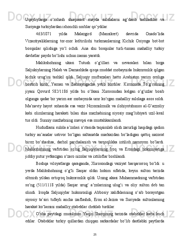 Uqayliylarga   o‘xshash   shiaparast   mayda   sulolalarni   ag‘darib   tashladilar   va
Suriyaga turkiylardan ishonchli noiblar qo‘ydilar. 
463/1071   yilda   Malazgird   (Mansikert)   davrida   Onado‘lida
Vizantiyaliklarning   tor-mor   keltirilishi   turkmanlarning   Kichik   Osiyoga   bot-bot
bosqinlar   qilishiga   yo‘l   ochdi.   Ana   shu   bosqinlar   turli-tuman   mahalliy   turkiy
davlatlar paydo bo‘lishi uchun zamin yaratdi. 
Malikshohning   ukasi   Tutush   o‘g‘illari   va   nevaralari   bilan   birga
Saljukiylarning Halab va Damashkda qisqa muddat mobaynida hukmronlik qilgan
kichik   urug‘ini   tashkil   qildi.   Saljuqiy   mufrazalari   hatto   Arabiston   yarim   oroliga
bostirib   kirib,   Yaman   va   Bahrayngacha   yetib   bordilar.   Kirmonda   To‘g‘rulning
jiyani   Qovurd   582/1186   yilda   bu   o‘lkani   Xurosondan   kelgan   o‘g‘uzlar   bosib
olgunga qadar bir yarim asr mobaynida umr ko‘rgan mahalliy sulolaga asos soldi.
Ma’naviy   hayot   sohasida   esa   vazir   Nizomulmulk   va   ilohiyotshunos   al-G‘azzoliy
kabi   olimlarning   harakati   bilan   shia   mazhabining   siyosiy   mag‘lubiyati   uzil-kesil
tus oldi. Sunniy mazhabning mavqei esa mustahkamlandi.
Hududlarni sulola a’zolari o‘rtasida taqsimlab olish zarurligi haqidagi qadim
turkiy   an’analar   ustivor   bo‘lgan   saltanatda   markazdan   bo‘ladigan   qattiq   nazorat
biroz   bo‘shashsa,   darhol   parchalanish   va   tarqoqlikka   intilish   namoyon   bo‘lardi.
Malikshohning   vafotidan   so‘ng   Saljuqiylarning   Iroq   va   Erondagi   hokimiyatiga
jiddiy putur yetkazgan o‘zaro nizolar va ixtiloflar boshlandi. 
Boshqa   viloyatlarga   qaraganda,   Xurosondagi   vaziyat   barqarorroq   bo‘ldi:   u
yerda   Malikshohning   o‘g‘li   Sanjar   oldin   hokim   sifatida,   keyin   sulton   tarzida
oltmish   yildan   ortiqroq   hukmronlik   qildi.   Uning   akasi   Muhammadning   vafotidan
so‘ng   (511/1118   yilda)   Sanjar   urug‘   a’zolarining   ulug‘i   va   oliy   sulton   deb   tan
olindi.   Iroqda   Saljuqiylar   hukmronligi   Abbosiy   xalifalarining   o‘sib   borayotgan
siyosiy   ta’siri   tufayli   ancha   zaiflashdi,   Eron   al-Jazira   va   Suriyada   sultonlarning
harakat ko‘lamini mahalliy otabeklar cheklab turdilar. 
O‘sha   paytdagi   musulmon   Yaqin   Sharqining   tarixida   otabeklar   katta   kuch
edilar.   Otabeklar   turkiy   qullardan   chiqqan   sarkardalar   bo‘lib   dastlabki   paytlarda
25