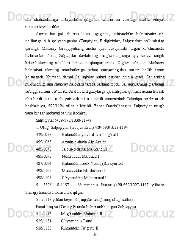ular   shahzodalarga   tarbiyachilik   qilganlar.   Ularni   bu   vazifaga   odatda   viloyat
noiblari tayinlardilar. 
Ammo   har   gal   ish   shu   bilan   tugaganki,   tarbiyachilar   hokimiyatni   o‘z
qo‘llariga   olib   qo‘yaqolganlar   (Zangiylar,   Eldigiziylar,   Salgurishar   bo‘limlariga
qarang).   Madaniy   taraqqiyotning   ancha   quyi   bosqichida   turgan   ko‘chmanchi
turkmanlar   o‘troq   Saljuqiilar   davlatining   mag‘iz-mag‘iziga   qay   tarzda   singib
kettanliklarining   sabablari   hanuz   aniqlangan   emas.   O‘g‘uz   qabilalar   Markaziy
hokimiyat   ularning   manfaatlariga   befarq   qaraganligidan   norozi   bo‘lib   isyon
ko‘targach,   Xuroson   darhol   Saljuqiylar   hukmi   ostidan   chiqib   ketdi.   Sanjarning
hukmronligi ana shunday halokatli tarzda barham topdi. Saljuqiylarning g‘arbdagi
so‘nggi sultoni To‘ful ibn Arslon Eldigiziylarga qaramliqdan qutilish uchun kurash
olib  bordi,  biroq  u   ehtiyotsizlik  bilan   qudratli   xorazmshoh   Tekishga   qarshi   urush
boshladi-yu,   590/1194   yilda   o‘ldirildi.   Faqat   Onado‘lidagina   Saljuqiylar   urug‘i
yana bir asr mobaynida umr kechirdi.
Saljuqiylar (429-590/1038-1194)
1. Ulug‘ Saljuqiylar (Iroq va Eron) 429-590/1038-1194
429/1038          Ruknuddunyo va-d-din To‘g‘rul I
455/1063          Azudu-d-davla Alp Arslon
465/1072          Jalolu-d-davla Malikshoh I
485/1092          Nosiruddin Mahmud I
487/1094          Ruknuddin Berk Yoruq (Barkyoruk)
498/1105          Muizzuddin Malikshoh II
498/1105          G‘iyosuddin Muhammad I
511-552/1118-1157       Muizzuddin   Sanjar   (490-552/1097-1157   yillarda
Sharqiy Eronda hukmronlik qilgan; 
511/1118 yildan keyin Saljuqiylar urug‘ining ulug‘ sultoni.
Faqat Iroq va G‘arbiy Eronda hukmronlik qilgan Saljuqiylar:
511/1118         Mug‘isuddin Mahmud II
525/1131         G‘iyosuddin Doud
526/1132         Ruknuddin To‘g‘rul II
26 