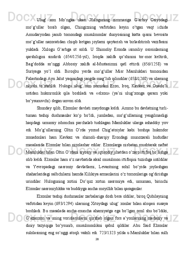 Ulug‘   xon   Mo‘ngka   ukasi   Xuloguning   zimmasiga   G‘arbiy   Osiyodagi
mo‘g‘ullar   bosib   olgan,   Chingizning   vafotidan   keyin   o‘tgan   vaqt   ichida
Amudaryodan   janub   tomondagi   musulmonlar   dunyosining   katta   qismi   bevosita
mo‘g‘ullar   nazoratidan   chiqib   ketgan   joylarni   qaytarish   va   birlashtirish   vazifasini
yukladi.   Xulogu   G‘arbga   ot   soldi.   U   Shimoliy   Eronda   ismoiliy   ososinlarning
qarshiligini   sindirdi   (654/1256-yil),   Iroqda   xalifa   qo‘shinini   tor-mor   keltirdi,
Bag‘dodda   so‘nggi   Abbosiy   xalifa   al-Mustasimni   qatl   ettirdi   (656/1258)   va
Suriyaga   yo‘l   oldi.   Biroqbu   yerda   mo‘g‘ullar   Misr   Mamluklari   tomonidan
Falastindagi Ayn Jalut yaqinidagi jangda mag‘lub qilindilar (658/1260) va ularning
siljishi   to‘xtatildi.   Hulogu   ulug‘   xon   nomidan   Eron,   Iroq,   Kavkaz   va   Onado‘li
ustidan   hukmronlik   qila   boshladi   va   «elxon»   (ya’ni   ulug‘xonga   qaram   yoki
bo‘ysunuvchi) degan unvon oldi.
Shunday qilib, Elxonlar davlati maydonga keldi. Ammo bu davlatning turli-
tuman   tashqi   dushmanlar   ko‘p   bo‘ldi,   jumladan,   mo‘g‘ullarning   yengilmasligi
haqidagi   umumiy   ishonchni   parchalab   tushlagan   Mamluklar   ularga   ashaddiy   yov
edi.   Mo‘g‘ullarning   Oltin   O‘rda   yoxud   Chig‘atoiylar   kabi   boshqa   hukmdor
xonadonlari   ham   Kavkaz   va   shimoli-sharqiy   Erondagi   munozarali   hududlar
masalasida Elxonlar bilan nizolashar edilar. Elxonlarga nisbatan mushtarak nafrat
Mamluklar bilan Oltin O‘rdani siyosiy va iqtisodiy jihatdan o‘zaro ittifoq bo‘lishga
olib keldi. Elxonlar ham o‘z navbatida aksil musulmon ittifoqini tuzishga intildilar
va   Yevropadagi   nasroniy   davlatlarni,   Levantning   sohil   bo‘yida   joylashgan
shaharlaridagi salbchilarni hamda Kilikiya armanlarini o‘z tomonlariga og‘dirishga
urindilar.   Huloguning   xotini   Do‘quz   xotun   nasroniya   edi,   umuman,   birinchi
Elxonlar nasroniylikka va buddiyga ancha moyillik bilan qaraganlar.
Elxonlar tashqi dushmanlar zarbalariga dosh bera oldilar, biroq Qubilayning
vafotidan   keyin   (693/1294)   ularning   Xitoydagi   ulug‘   xonlar   bilan   aloqasi   susaya
boshladi.   Bu   masalada   ancha-muncha   ahamiyatga   ega   bo‘lgan   omil   shu   bo‘ldiki,
G‘azanxon   va   uning   vorislariularni   qurshab   olgan   fors   a’yonlarining   madaniy   va
diniy   tazyiqiga   bo‘ysunib,   musulmonlikni   qabul   qildilar.   Abu   Said   Elxonlar
sulolasining eng so‘nggi atoqli vakili edi. 723/1323 yilda u Mamluklar bilan sulh
28 