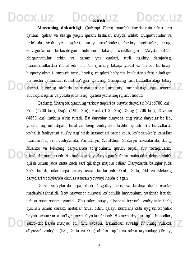 Kirish
Mavzuning   dolzarbligi .   Qadimgi   Sharq   mamlakatlarida   asta-sekin   uch
qatlam:   qullar   va   ularga   yaqin   qaram   kishilar,   mayda   ishlab   chiqaruvchilar   va
tarkibida   yirik   yer   egalari,   saroy   amaldorlari,   harbiy   boshliqlar,   urug‘
zodagonlarini   birlashtirgan   hukmron   tabaqa   shakllangan.   Mayda   ishlab
chiqaruvchilar   erkin   va   qaram   yer   egalari,   turli   mulkiy   darajadagi
hunarmandlardan   iborat   edi.   Har   bir   ijtimoiy   tabaqa   yaxlit   va   bir   xil   bo‘lmay,
huquqiy ahvoli, turmush tarzi, boyligi miqdori bo‘yicha bir-biridan farq qiladigan
bir necha qatlamdan iborat bo‘lgan. Qadimgi Sharqning turli hududlaridagi tabiiy
sharoit   o‘zining   alohida   xususiyatlari   va   umumiy   tomonlariga   ega:   asosan
subtropik iqlim va yozda juda issiq, qishda yumshoq iqlimli hudud. 
Qadimgi Sharq xalqlarining tarixiy taqdirida buyuk daryolar: Nil (6700 km),
Frot   (2700   km),   Dajla   (1900   km),   Hind   (3180   km),   Gang   (2700   km),   Xuanxe
(4850   km)   muhim   o‘rin   tutadi.   Bu   daryolar   dunyoda   eng   yirik   daryolar   bo‘lib,
yaxshi   sug‘oriladigan,   hosildor   keng   vodiylarni   tashkil   qiladi.   Bu   hududlarda
xo‘jalik faoliyatini sun’iy sug‘orish inshootlari barpo qilib, ko‘pdan-ko‘p kanallar
tizimini  Nil, Frot vodiylarida, Amudaryo, Zarafshon, Sirdaryo   havzalarida, Gang,
Xuanxe   va   Mekong   daryolarida   to‘g‘onlarni   qurish   orqali   suv   toshqinlarini
jilovlash mumkin edi. Bu hududlarda yashaydigan kishilar mahsuldor dehqonchilik
qilish uchun juda katta kuch sarf qilishga majbur edilar. Daryolarda baliqlar juda
ko‘p   bo‘lib,   odamlarga   asosiy   ovqat   bo‘lar   edi.   Frot,   Dajla,   Nil   va   Mekong
daryolari vodiylarida ekinlar asosan yovvoyi holda o‘sgan. 
Daryo   vodiylarida   arpa,   sholi,   bug‘doy,   tariq   va   boshqa   donli   ekinlar
madaniylashtirildi. Boy  hayvonot   dunyosi   ko‘pchilik  hayvonlarni   yashnab  ketishi
uchun   shart-sharoit   yaratdi.   Shu   bilan   birga,   allyuvial   tuproqli   vodiylarda   tosh,
qurilish   uchun   daraxt,   metallar   (mis,   oltin,   qalay,   kumush)   kabi   uyg‘un   xo‘jalik
hayoti uchun zarur bo‘lgan xomashyo taqchil edi. Bu xomashyolar tog‘li hududlar,
sahro-cho‘llarda   mavjud   edi.   Shu   sababli,   eramizdan   avvalgi   IV   ming   yillikda
allyuvial   vodiylar   (Nil,   Dajla   va   Frot)   aholisi   tog‘li   va   sahro   rayonidagi   (Sinay,
3 
