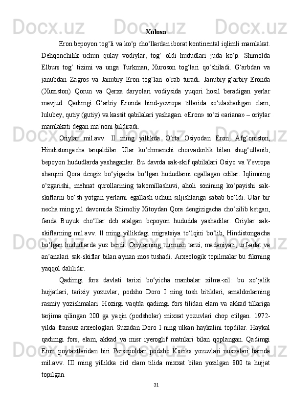 Xulosa
Eron bepoyon tog‘li va ko‘p cho‘llardan iborat kontinental iqlimli mamlakat.
Dehqonchilik   uchun   qulay   vodiylar,   tog‘   oldi   hududlari   juda   ko‘p.   Shimolda
Elburs   tog‘   tizimi   va   unga   Turkman,   Xuroson   tog‘lari   qo‘shiladi.   G‘arbdan   va
janubdan   Zagros   va   Janubiy   Eron   tog‘lari   o‘rab   turadi.   Janubiy-g‘arbiy   Eronda
(Xuziston)   Qorun   va   Qerxa   daryolari   vodiysida   yuqori   hosil   beradigan   yerlar
mavjud.   Qadimgi   G‘arbiy   Eronda   hind-yevropa   tillarida   so‘zlashadigan   elam,
lulubey, qutiy (gutiy) va kassit qabilalari yashagan. «Eron» so‘zi «ariana» – oriylar
mamlakati degan ma’noni bildiradi. 
Oriylar   mil.avv.   II   ming   yillikda   O‘rta   Osiyodan   Eron,   Afg‘oniston,
Hindistongacha   tarqaldilar.   Ular   ko‘chmanchi   chorvadorlik   bilan   shug‘ullanib,
bepoyon hududlarda yashaganlar. Bu davrda sak-skif qabilalari Osiyo va Yevropa
sharqini   Qora   dengiz   bo‘yigacha   bo‘lgan   hududlarni   egallagan   edilar.   Iqlimning
o‘zgarishi,   mehnat   qurollarining   takomillashuvi,   aholi   sonining   ko‘payishi   sak-
skiflarni   bo‘sh   yotgan   yerlarni   egallash   uchun   siljishlariga   sabab   bo‘ldi.   Ular   bir
necha ming yil davomida Shimoliy Xitoydan Qora dengizigacha cho‘zilib ketgan,
fanda   Buyuk   cho‘llar   deb   atalgan   bepoyon   hududda   yashadilar.   Oriylar   sak-
skiflarning   mil.avv.   II   ming   yillikdagi   migratsiya   to‘lqini   bo‘lib,   Hindistongacha
bo‘lgan   hududlarda   yuz   berdi.   Oriylarning   turmush   tarzi,   madaniyati,   urf-adat   va
an’analari  sak-skiflar  bilan aynan mos tushadi. Arxeologik topilmalar bu fikrning
yaqqol dalilidir.
Qadimgi   fors   davlati   tarixi   bo‘yicha   manbalar   xilma-xil:   bu   xo‘jalik
hujjatlari,   tarixiy   yozuvlar,   podsho   Doro   I   ning   tosh   bitiklari,   amaldorlarning
rasmiy   yozishmalari.   Hozirgi   vaqtda   qadimgi   fors   tilidan   elam   va   akkad   tillariga
tarjima   qilingan   200   ga   yaqin   (podsholar)   mixxat   yozuvlari   chop   etilgan.   1972-
yilda   fransuz   arxeologlari   Suzadan   Doro   I   ning   ulkan   haykalini   topdilar.   Haykal
qadimgi   fors,   elam,   akkad   va   misr   iyeroglif   matnlari   bilan   qoplangan.   Qadimgi
Eron   poytaxtlaridan   biri   Persepoldan   podsho   Kserks   yozuvlari   nusxalari   hamda
mil.avv.   III   ming   yillikka   oid   elam   tilida   mixxat   bilan   yozilgan   800   ta   hujjat
topilgan. 
31 