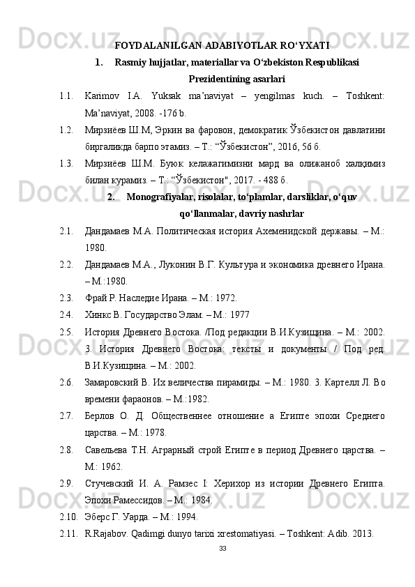 FOYDALANILGAN ADABIYOTLAR  RO‘YXATI
1. Rasmiy hujjatlar, materiallar va O‘zbekiston Respublikasi
Prezidentining asarlari
1.1. Karimov   I.A.   Yuksak   ma’naviyat   –   yengilmas   kuch.   –   Toshkent:
Ma’naviyat, 2008. -176 b.
1.2. Мирзиёев Ш.М, Эркин ва фаровон, демократик Ўзбекистон давлатини
биргаликда барпо этамиз. – Т.: “Ўзбекистон”, 2016, 56 б.
1.3. Мирзиёев   Ш.М.   Буюк   келажагимизни   мард   ва   олижаноб   халқимиз
билан курамиз. – Т.: “Ўзбекистон", 2017. - 488 б.
2. Monografiyalar, risolalar, to‘plamlar, darsliklar, o‘quv
qo‘llanmalar, davriy nashrlar
2.1. Дандамаев  М.А.  Политическая  история  Ахеменидской  державы.  – М.:
1980. 
2.2. Дандамаев М.А., Луконин В.Г. Культура и экономика древнего Ирана.
– М.:1980. 
2.3. Фрай Р. Наследие Ирана. – М.: 1972. 
2.4. Хинкс В. Государство Элам. – М.: 1977
2.5. История  Древнего  Востока.  /Под редакции В.И.Кузищина.  – М.:  2002.
3.   История   Древнего   Востока:   тексты   и   документы   /   Под   ред.
В.И.Кузищина. – М.: 2002.
2.6. Замаровский В. Их величества пирамиды. – M.: 1980. 3. Картелл Л. Во
времени фараонов. – M.:1982.
2.7. Берлов   О.   Д.   Общественнее   отношение   а   Египте   эпохи   Среднего
царства. – M.: 1978.
2.8. Савельева   Т.Н.   Аграрный   строй   Египте   в   период   Древнего   царства.   –
M.: 1962.
2.9. Стучевский   И.   А.   Рамзес   I:   Херихор   из   истории   Древнего   Египта.
Эпохи Рамессидов. – М.: 1984.
2.10. Эберс Г. Уарда. – М.: 1994.
2.11. R.Rajabov. Qadimgi dunyo tarixi xrestomatiyasi. – Toshkent: Adib. 2013.
33 