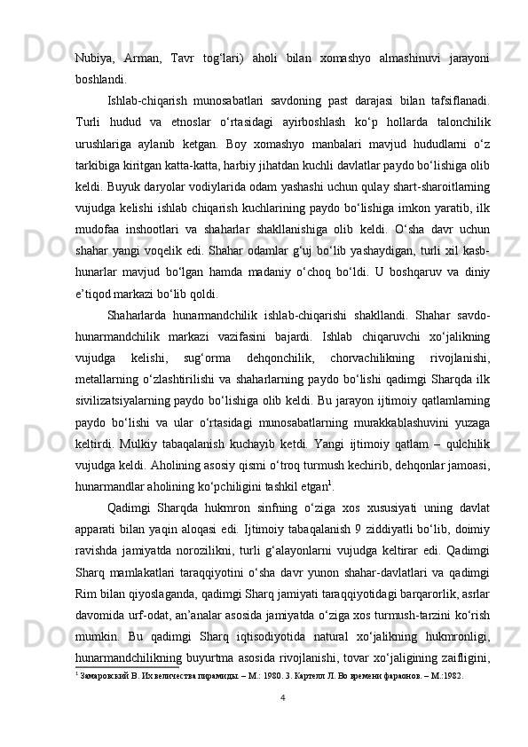 Nubiya,   Arman,   Tavr   tog‘lari)   aholi   bilan   xomashyo   almashinuvi   jarayoni
boshlandi. 
Ishlab-chiqarish   munosabatlari   savdoning   past   darajasi   bilan   tafsiflanadi.
Turli   hudud   va   etnoslar   o‘rtasidagi   ayirboshlash   ko‘p   hollarda   talonchilik
urushlariga   aylanib   ketgan.   Boy   xomashyo   manbalari   mavjud   hududlarni   o‘z
tarkibiga kiritgan katta-katta, harbiy jihatdan kuchli davlatlar paydo bo‘lishiga olib
keldi. Buyuk daryolar vodiylarida odam yashashi uchun qulay shart-sharoitlarning
vujudga   kelishi   ishlab   chiqarish   kuchlarining   paydo   bo‘lishiga   imkon   yaratib,   ilk
mudofaa   inshootlari   va   shaharlar   shakllanishiga   olib   keldi.   O‘sha   davr   uchun
shahar   yangi  voqelik  edi. Shahar   odamlar   g‘uj   bo‘lib  yashaydigan,  turli  xil  kasb-
hunarlar   mavjud   bo‘lgan   hamda   madaniy   o‘choq   bo‘ldi.   U   boshqaruv   va   diniy
e’tiqod markazi bo‘lib qoldi. 
Shaharlarda   hunarmandchilik   ishlab-chiqarishi   shakllandi.   Shahar   savdo-
hunarmandchilik   markazi   vazifasini   bajardi.   Ishlab   chiqaruvchi   xo‘jalikning
vujudga   kelishi,   sug‘orma   dehqonchilik,   chorvachilikning   rivojlanishi,
metallarning   o‘zlashtirilishi   va   shaharlarning   paydo   bo‘lishi   qadimgi   Sharqda   ilk
sivilizatsiyalarning paydo bo‘lishiga olib keldi. Bu jarayon ijtimoiy qatlamlarning
paydo   bo‘lishi   va   ular   o‘rtasidagi   munosabatlarning   murakkablashuvini   yuzaga
keltirdi.   Mulkiy   tabaqalanish   kuchayib   ketdi.   Yangi   ijtimoiy   qatlam   –   qulchilik
vujudga keldi. Aholining asosiy qismi o‘troq turmush kechirib, dehqonlar jamoasi,
hunarmandlar aholining ko‘pchiligini tashkil etgan 1
. 
Qadimgi   Sharqda   hukmron   sinfning   o‘ziga   xos   xususiyati   uning   davlat
apparati   bilan   yaqin   aloqasi   edi.   Ijtimoiy   tabaqalanish   9   ziddiyatli   bo‘lib,   doimiy
ravishda   jamiyatda   norozilikni,   turli   g‘alayonlarni   vujudga   keltirar   edi.   Qadimgi
Sharq   mamlakatlari   taraqqiyotini   o‘sha   davr   yunon   shahar-davlatlari   va   qadimgi
Rim bilan qiyoslaganda, qadimgi Sharq jamiyati taraqqiyotidagi barqarorlik, asrlar
davomida urf-odat, an’analar asosida jamiyatda o‘ziga xos turmush-tarzini ko‘rish
mumkin.   Bu   qadimgi   Sharq   iqtisodiyotida   natural   xo‘jalikning   hukmronligi,
hunarmandchilikning   buyurtma   asosida   rivojlanishi,   tovar   xo‘jaligining   zaifligini,
1
 Замаровский В. Их величества пирамиды. – M.: 1980. 3. Картелл Л. Во времени фараонов. – M.:1982.  
4