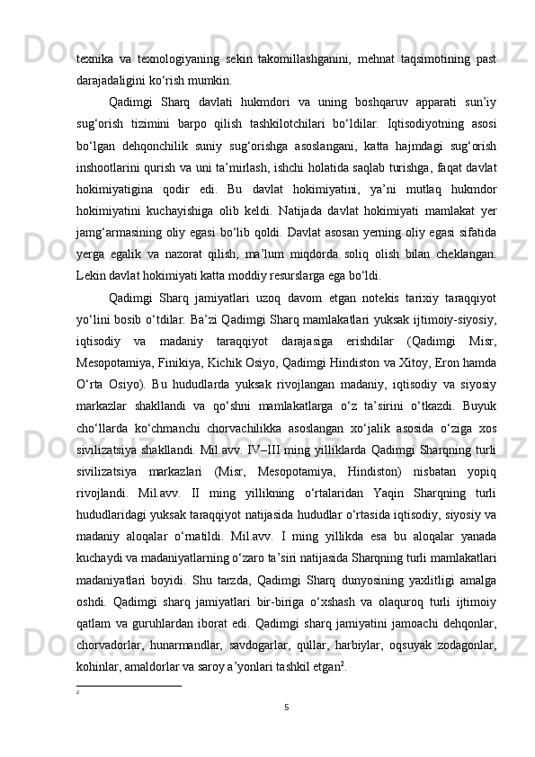 texnika   va   texnologiyaning   sekin   takomillashganini,   mehnat   taqsimotining   past
darajadaligini ko‘rish mumkin. 
Qadimgi   Sharq   davlati   hukmdori   va   uning   boshqaruv   apparati   sun’iy
sug‘orish   tizimini   barpo   qilish   tashkilotchilari   bo‘ldilar.   Iqtisodiyotning   asosi
bo‘lgan   dehqonchilik   suniy   sug‘orishga   asoslangani,   katta   hajmdagi   sug‘orish
inshootlarini qurish va uni ta’mirlash, ishchi holatida saqlab turishga, faqat davlat
hokimiyatigina   qodir   edi.   Bu   davlat   hokimiyatini,   ya’ni   mutlaq   hukmdor
hokimiyatini   kuchayishiga   olib   keldi.   Natijada   davlat   hokimiyati   mamlakat   yer
jamg‘armasining oliy egasi  bo‘lib qoldi. Davlat  asosan yerning oliy egasi  sifatida
yerga   egalik   va   nazorat   qilish,   ma’lum   miqdorda   soliq   olish   bilan   cheklangan.
Lekin davlat hokimiyati katta moddiy resurslarga ega bo‘ldi. 
Qadimgi   Sharq   jamiyatlari   uzoq   davom   etgan   notekis   tarixiy   taraqqiyot
yo‘lini bosib o‘tdilar. Ba’zi Qadimgi Sharq mamlakatlari yuksak ijtimoiy-siyosiy,
iqtisodiy   va   madaniy   taraqqiyot   darajasiga   erishdilar   (Qadimgi   Misr,
Mesopotamiya, Finikiya, Kichik Osiyo, Qadimgi Hindiston va Xitoy, Eron hamda
O‘rta   Osiyo).   Bu   hududlarda   yuksak   rivojlangan   madaniy,   iqtisodiy   va   siyosiy
markazlar   shakllandi   va   qo‘shni   mamlakatlarga   o‘z   ta’sirini   o‘tkazdi.   Buyuk
cho‘llarda   ko‘chmanchi   chorvachilikka   asoslangan   xo‘jalik   asosida   o‘ziga   xos
sivilizatsiya   shakllandi.   Mil.avv.   IV–III   ming   yilliklarda   Qadimgi   Sharqning  turli
sivilizatsiya   markazlari   (Misr,   Mesopotamiya,   Hindiston)   nisbatan   yopiq
rivojlandi.   Mil.avv.   II   ming   yillikning   o‘rtalaridan   Yaqin   Sharqning   turli
hududlaridagi yuksak taraqqiyot natijasida hududlar o‘rtasida iqtisodiy, siyosiy va
madaniy   aloqalar   o‘rnatildi.   Mil.avv.   I   ming   yillikda   esa   bu   aloqalar   yanada
kuchaydi va madaniyatlarning o‘zaro ta’siri natijasida Sharqning turli mamlakatlari
madaniyatlari   boyidi.   Shu   tarzda,   Qadimgi   Sharq   dunyosining   yaxlitligi   amalga
oshdi.   Qadimgi   sharq   jamiyatlari   bir-biriga   o‘xshash   va   olaquroq   turli   ijtimoiy
qatlam   va   guruhlardan   iborat   edi.   Qadimgi   sharq   jamiyatini   jamoachi   dehqonlar,
chorvadorlar,   hunarmandlar,   savdogarlar,   qullar,   harbiylar,   oqsuyak   zodagonlar,
kohinlar, amaldorlar va saroy a’yonlari tashkil etgan 2
. 
2
5 