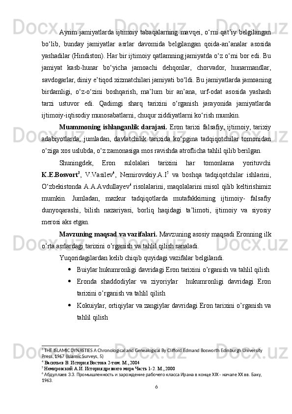 Ayrim   jamiyatlarda   ijtimoiy  tabaqalarning   mavqei,  o‘rni   qat’iy   belgilangan
bo‘lib,   bunday   jamiyatlar   asrlar   davomida   belgilangan   qoida-an’analar   asosida
yashadilar (Hindiston). Har bir ijtimoiy qatlamning jamiyatda o‘z o‘rni bor edi. Bu
jamiyat   kasb-hunar   bo‘yicha   jamoachi   dehqonlar,   chorvador,   hunarmandlar,
savdogarlar, diniy e’tiqod xizmatchilari jamiyati bo‘ldi. Bu jamiyatlarda jamoaning
birdamligi,   o‘z-o‘zini   boshqarish,   ma’lum   bir   an’ana,   urf-odat   asosida   yashash
tarzi   ustuvor   edi.   Qadimgi   sharq   tarixini   o‘rganish   jarayonida   jamiyatlarda
ijtimoiy-iqtisodiy munosabatlarni, chuqur ziddiyatlarni ko‘rish mumkin.
Muammoning  ishlanganlik  darajasi.   Eron  tarixi  falsafiy,  ijtimoiy,  tarixiy
adabiyotlarda,   jumladan,   davlatchilik   tarixida   ko‘pgina   tadqiqotchilar   tomonidan
o‘ziga xos uslubda, o‘z zamonasiga mos ravishda atroflicha tahlil qilib berilgan.
Shuningdek,   Eron   sulolalari   tarixini   har   tomonlama   yorituvchi
K.E.Bosvort 3
,   V.Vasilev 4
,   Nemirovskiy.A.I 5
  va   boshqa   tadqiqotchilar   ishlarini,
O‘zbekistonda A.A.Avdullayev 6
  risolalarini, maqolalarini misol qilib keltirishimiz
mumkin.   Jumladan,   mazkur   tadqiqotlarda   mutafakkirning   ijtimoiy-   falsafiy
dunyoqarashi,   bilish   nazariyasi,   borliq   haqidagi   ta’limoti,   ijtimoiy   va   siyosiy
merosi aks etgan.
Mavzuning maqsad va vazifalari.  Mavzuning asosiy maqsadi Eronning ilk
o’rta asrlardagi tarixini o’rganish va tahlil qilish sanaladi.
Yuqoridagilardan kelib chiqib quyidagi vazifalar belgilandi.
 Buiylar hukumronligi davridagi Eron tarixini o’rganish va tahlil qilish
 Eronda   shaddodiylar   va   ziyoriylar     hukumronligi   davridagi   Eron
tarixini o’rganish va tahlil qilish
 Kokuiylar, ortiqiylar va zangiylar davridagi Eron tarixini o’rganish va
tahlil qilish
3
 THE ISLAMIC DYNASTIES A Chronological and Genealogical By Clifford Edmand Bosworth Edinburgh University 
Press, 1967 (Islamic Surveys, 5)
4
 Васильев В. История Востока 2-том. М., 2004
5
  Немировский А.И. История древнего мира Часть 1-2. М., 2000
6
 Абдуллаев 3.3. Промышленность и зарождение рабочего класса Ирана в конце  XIX  - начале  XX  вв. Баку, 
1963. 
6