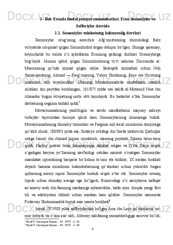 I - Bob Eronda feodal jamiyat munosabatlari. Eron Somoniylar va
Safforiylar davrida
1.1. Somoniylar sulolasining hukmronlig davrlari
Somoniylar   urug‘ining   asoschisi   Afg‘onistonning   shimolidagi   Balx
viloyatida istiqomat qilgan Somonhudod degan dehqon bo‘lgan. Shunga qaramay,
keyinchalik   bu   sulola   o‘z   ajdodlarini   Eronning   qadimgi   shohlari   Sosoniylarga
bog‘laydi.   Islomni   qabul   qilgan   Somonhudoning   to‘rt   nabirasi   Xurosonda   al-
Mamunning   qo‘lida   xizmat   qilgan   edilar.   Sadoqatli   xizmatlari   uchun   Nuh
Samarqandning,   Ahmad   —   Farg‘onaning,   Yahyo   Shoshning,   Ilyos   esa   Hirotning
hokimlari   etib   tayinlandilar.   Ularning   Movarounnahrda   mustahkam   rnashib
olishlari   shu   paytdan   boshlangan,   261/875.yidda   esa   xalifa   al-Mutamid   Nasr   ibn
Ahmadni   bugun   viloyatning   noibi   etib   tayinlaydi.   Bu   badavlat   o‘lka   Somoniylar
davlatining negizini tashkil qiddi 7
. 
Movarounnahrning   yaxlitligini   va   savdo   manfaatlarini   majusiy   sahroyi
turkiylar   tajovuzdan   himoya   qilish   ham   Somoniylarning   zimmasiga   tushdi.
Movarounnahrning shimoliy tomonlari va Fargona uzil-kesil musulmon dunyosiga
qo‘shib olindi, 280/893 yilda esa, Sirdaryo ortidagi cho‘llarda yashovchi Qarluqlar
ustiga   Ismoil   ibn   Ahmad   hujum   uyushtirib,   ularning   poytaxti   Talasni   talon-taroj
qiddi.   Harbiy   qudrati   bilan   hammayoqqa   dahshat   solgan   va   O‘rta   Osiyo   orqali
o‘gadigan   karyun   yo‘llarining   xavfsizligi   ustidan   nazorat   o‘rnatgan   Somoniylar
mamlakat   iqtisodining   barqaror   bo‘lishini   ta’min   eta   bildilar;   IX   asrdan   boshlab
deyarli   hamma   musulmon   hukmdorlarining   qo‘shinlari   uchun   yuborilib   turgan
qullarning   asosiy   oqimi   Somoniylar   hududi   orqali   o‘tar   edi.   Somoniylar   ravnaq
topish   uchun   shunday   asosga   ega   bo‘lgach,   Buxorodagi   o‘z   saroylarini   nafaqat
an’anaviy arab ilm-fanining markaziga aylantirdilar, balki ayni choqda yangi fors
tili   va   adabiyotini   tiklash   uchun   maskan   ham   qildilar.   Somoniylar   zamonida
Firdavsiy Shohnomadek buyuk asar yarata boshladi 8
. 
Ismoil 287/900 yilda safforiylardan bo‘lgan Amr ibn Lays qo‘shinlarini tor-
mor keltirdi va o‘zini asir olib, Abbosiy xalifaning minnatdorligiga sazovor bo‘ldi,
7
 Фрай Р. Наследие Ирана. – М.: 1972. – C . 56
8
 Фрай Р. Наследие Ирана. – М.: 1972. – C . 58
8 