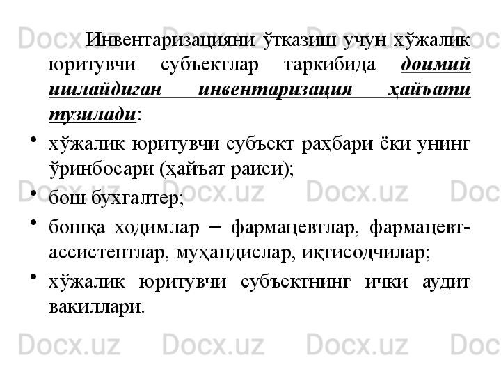               Инвентаризацияни  ўтказиш  учун  хўжалик 
юритувчи  субъектлар  таркибида  доимий 
ишлайдиган  инвентаризация  ҳайъати 
тузилади :
•
хўжалик  юритувчи  субъект  раҳбари  ёки  унинг 
ўринбосари (ҳайъат раиси);
•
бош бухгалтер;
•
бошқа  ходимлар  –  фармацевтлар,  фармацевт-
ассистентлар, муҳандислар, иқтисодчилар;
•
хўжалик  юритувчи  субъектнинг  ички  аудит 
вакиллари. 