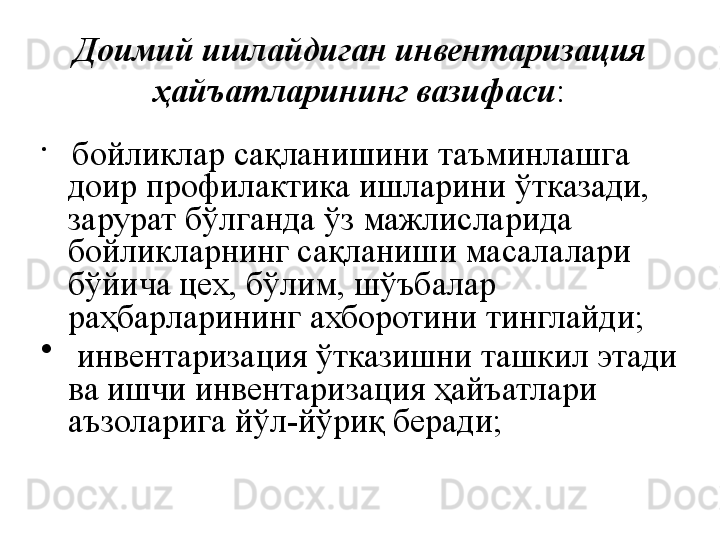 Доимий ишлайдиган инвентаризация 
ҳайъатларининг вазифаси :
•
  бойликлар сақланишини таъминлашга 
доир профилактика ишларини ўтказади, 
зарурат бўлганда ўз мажлисларида 
бойликларнинг сақланиши масалалари 
бўйича цех, бўлим, шўъбалар 
раҳбарларининг ахборотини тинглайди;
•
  инвентаризация ўтказишни ташкил этади 
ва ишчи инвентаризация ҳайъатлари 
аъзоларига йўл-йўриқ беради; 