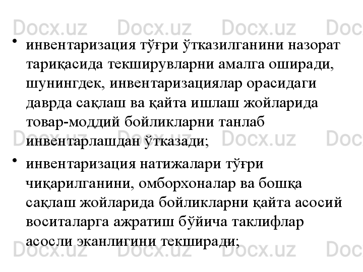 •
инвентаризация тўғри ўтказилганини назорат 
тариқасида текширувларни амалга оширади, 
шунингдек, инвентаризациялар орасидаги 
даврда сақлаш ва қайта ишлаш жойларида 
товар-моддий бойликларни танлаб 
инвентарлашдан ўтказади;
•
инвентаризация натижалари тўғри 
чиқарилганини, омборхоналар ва бошқа 
сақлаш жойларида бойликларни қайта асосий 
воситаларга ажратиш бўйича таклифлар 
асосли эканлигини текширади; 