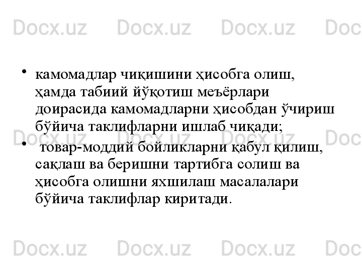 •
камомадлар чиқишини ҳисобга олиш, 
ҳамда табиий йўқотиш меъёрлари 
доирасида камомадларни ҳисобдан ўчириш 
бўйича таклифларни ишлаб чиқади;
•
  товар-моддий бойликларни қабул қилиш, 
сақлаш ва беришни тартибга солиш ва 
ҳисобга олишни яхшилаш масалалари 
бўйича таклифлар киритади. 