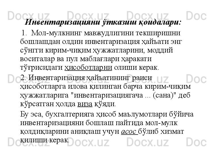    
Инвентаризацияни ўтказиш қоидалари:
     1.  Мол-мулкнинг мавжудлигини текширишни 
бошлашдан олдин инвентаризация ҳайъати энг 
сўнгги кирим-чиқим ҳужжатларини, моддий 
воситалар ва пул маблағлари ҳаракати 
тўғрисидаги  ҳисоботларни  олиши керак.
     2. Инвентаризация ҳайъатининг раиси 
ҳисоботларга илова қилинган барча кирим-чиқим 
ҳужжатларига "инвентаризациягача ... (сана)" деб 
кўрсатган ҳолда  виза  қўяди.
     Бу эса, бухгалтерияга ҳисоб маълумотлари бўйича 
инвентаризацияни бошлаш пайтида мол-мулк 
қолдиқларини аниқлаш учун  асос  бўлиб хизмат 
қилиши керак. 