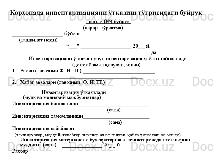 Корхонада инвентаризацияни ўтказиш тўғрисидаги буйруқ 
- сонли (№) буйруқ 
(қарор, кўрсатма)
___________________ бўйича      
      (ташкилот номи) 
“ ___” ___________________ 20 _  _ й.
______________________________________ да
Инвентаризацияни ўтказиш учун инвентаризация ҳайати тайиланади 
(доимий амал қилувчи, ишчи)
1. Раиси (лавозими Ф. И. Ш.) ___________________________ 
______________________________________________
2. Ҳайат аъзолари (лавозими, Ф. И. Ш.) ___________________________ 
________________________________________________________________
Инвентаризация ўтказилади __________________ ______ ________         
  (мулк ва молиявий мажбуриятлар)
Инвентаризация бошланиши __________________________                                         
                                                                       (сана)
Инвентаризация тамомланиши_________________________                               
                                                                        (сана) 
Инвентаризация сабаблари ___________________________
    (текширувлар, моддий-жавобгар шахслар алмашинуви, қайта ҳисоблаш ва бошқа)
Инвентаризация материалини бухгарлтерияга    кечиктирмасдан   топшириш 
муддати   (сана)    _______________ 20 _  _ й.
Раҳбар 