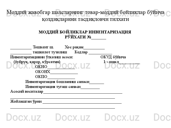 Моддий жавобгар шахсларнинг товар-моддий бойликлар бўйича 
қолдиқларини тасдиқловчи тилхати
МОДДИЙ БОЙЛИКЛАР ИНВЕНТАРИЗАЦИЯ 
РЎЙХАТИ №_______
__________ Тошкент ш.          Хос рақам__________
__________ ташкилот тузилиш       Кодлар ___________
Инвентаризацияни ўтказиш асоси:                         ОКУД бўйича 
    (буйруқ, қарор, кўрсатма)                                        1 - шакл__________
                        ОКНО_____________
                        ОКОНХ_____________
                        ОКПО_____________
               Инвентаризация бошланиш санаси_______
               Инвентаризация тугаш санаси_________
Асосий воситалар_____________________________________
_________________________________________________
Жойлашган ўрни _____________________________________
_________________________________________________ 