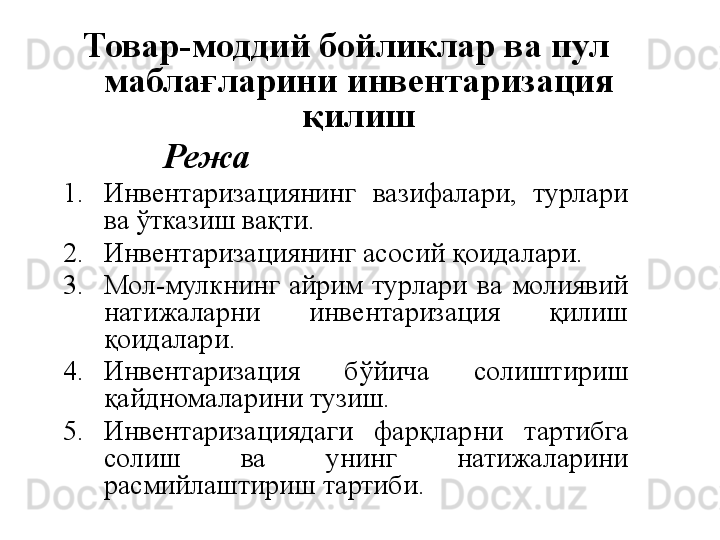 Товар - моддий бойликлар ва пул 
маблағларини инвентаризация 
қилиш
Режа 
1. Инвентаризациянинг  вазифалари,  турлари 
ва ўтказиш вақти.
2. Инвентаризациянинг асосий қоидалари.
3. Мол-мулкнинг  айрим  турлари  ва  молиявий  
натижаларни  инвентаризация  қилиш 
қоидалари.
4. Инвентаризация  бўйича  солиштириш 
қайдномаларини тузиш.
5. Инвентаризациядаги  фарқларни  тартибга 
солиш  ва  унинг  натижаларини 
расмийлаштириш тартиби. 