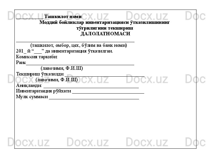 ________________  Ташкилот номи 
Моддий бойликлар инвентаризацияси ўтказилишининг 
тўғрилигини текшириш 
ДАЛОЛАТНОМАСИ
______________________________________________
            (ташкилот, омбор, цех, бўлим ва банк номи) 
20 1 _ й “___” да инвентаризация ўтказилган. 
Комиссия таркиби: 
Раис__________________________________________  
                    (лавозими, Ф.И.Ш)
Текшириш ўтказилди  _______________________________
                (лавозими, Ф.И.Ш)
Аниқланди: _____________________________________ 
Инвентаризация рўйхати ____________________________
Мулк суммаси ___________ ________________________ 