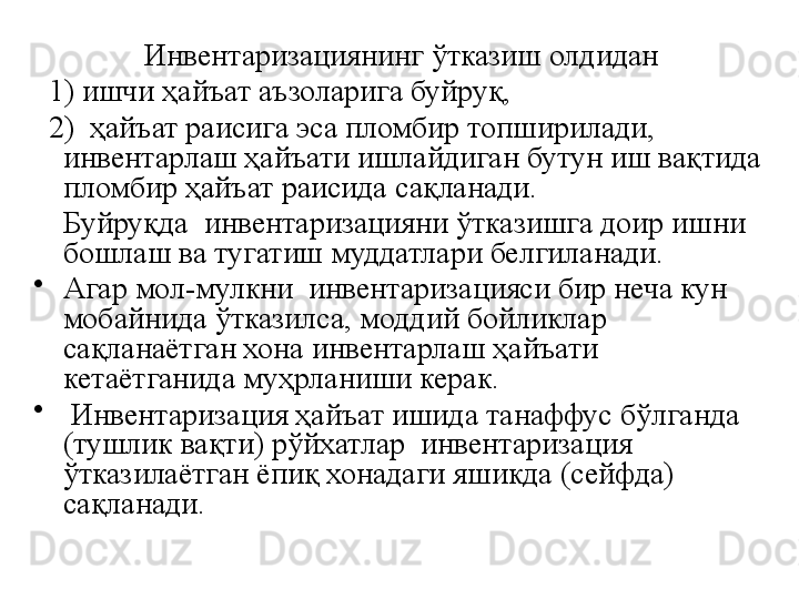   Инвентаризациянинг ўтказиш олдидан 
   1) ишчи ҳайъат аъзоларига буйруқ, 
   2)  ҳайъат раисига эса пломбир топширилади, 
инвентарлаш ҳайъати ишлайдиган бутун иш вақтида 
пломбир ҳайъат раисида сақланади. 
     Буйруқда  инвентаризацияни ўтказишга доир ишни 
бошлаш ва тугатиш муддатлари белгиланади.
•
Агар мол-мулкни  инвентаризацияси бир неча кун 
мобайнида ўтказилса, моддий бойликлар 
сақланаётган хона инвентарлаш ҳайъати 
кетаётганида муҳрланиши керак. 
•
  Инвентаризация ҳайъат ишида танаффус бўлганда 
(тушлик вақти) рўйхатлар  инвентаризация 
ўтказилаётган ёпиқ хонадаги яшикда (сейфда) 
сақланади. 