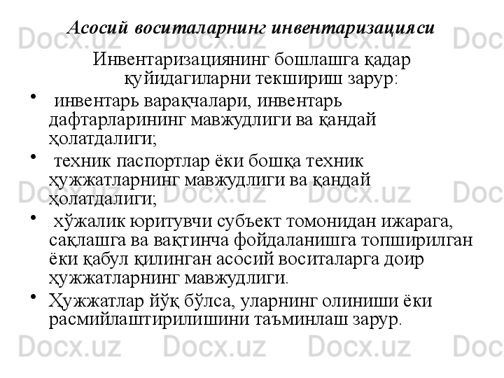 Асосий воситаларнинг инвентаризацияси
Инвентаризациянинг бошлашга қадар 
қуйидагиларни текшириш зарур:
•
  инвентарь варақчалари, инвентарь 
дафтарларининг мавжудлиги ва қандай 
ҳолатдалиги;
•
  техник паспортлар ёки бошқа техник 
ҳужжатларнинг мавжудлиги ва қандай 
ҳолатдалиги;
•
  хўжалик юритувчи субъект томонидан ижарага, 
сақлашга ва вақтинча фойдаланишга топширилган 
ёки қабул қилинган асосий воситаларга доир 
ҳужжатларнинг мавжудлиги. 
•
Ҳужжатлар йўқ бўлса, уларнинг олиниши ёки 
расмийлаштирилишини таъминлаш зарур. 