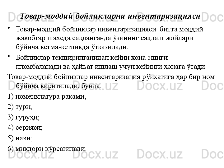 Товар-моддий бойликларни инвентаризацияси
•
Товар-моддий бойликлар инвентаризацияси  битта моддий 
жавобгар шахсда сақланганда ўзининг сақлаш жойлари 
бўйича кетма-кетликда ўтказилади. 
•
Бойликлар текширилганидан кейин хона эшиги 
пломбаланади ва ҳайъат ишлаш учун кейинги хонага ўтади.
Товар-моддий бойликлар инвентаризация рўйхатига ҳар бир ном 
бўйича киритилади, бунда: 
1) номенклатура рақами; 
2) тури; 
3) гуруҳи;  
4) серияси; 
5) нави; 
6) миқдори кўрсатилади. 