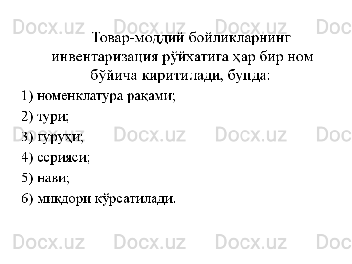         Товар-моддий бойликларнинг 
инвентаризация рўйхатига ҳар бир ном 
бўйича киритилади, бунда: 
1) номенклатура рақами; 
2) тури; 
3) гуруҳи;  
4) серияси; 
5) нави; 
6) миқдори кўрсатилади. 