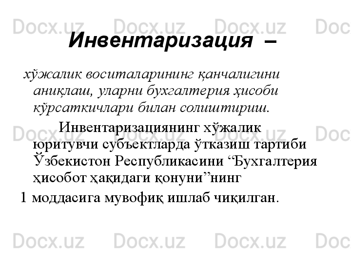 Инвентаризация  – 
  хўжалик воситаларининг қанчалигини 
аниқлаш, уларни бухгалтерия ҳисоби 
кўрсаткичлари билан солиштириш.
           Инвентаризациянинг хўжалик 
юритувчи субъектларда ўтказиш тартиби 
Ўзбекистон   Республикасини “Бухгалтерия 
ҳисобот ҳақидаги қонуни”нинг 
1 моддасига мувофиқ ишлаб чиқилган.       