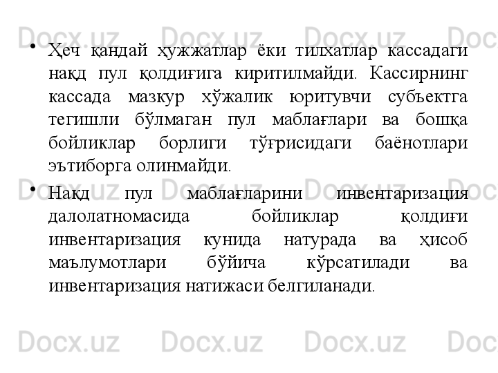 •
Ҳеч  қандай  ҳужжатлар  ёки  тилхатлар  кассадаги 
нақд  пул  қолдиғига  киритилмайди.  Кассирнинг 
кассада  мазкур  хўжалик  юритувчи  субъектга 
тегишли  бўлмаган  пул  маблағлари  ва  бошқа 
бойликлар  борлиги  тўғрисидаги  баёнотлари 
эътиборга олинмайди.
•
Нақд  пул  маблағларини  инвентаризация 
далолатномасида  бойликлар  қолдиғи 
инвентаризация  кунида  натурада  ва  ҳисоб 
маълумотлари  бўйича  кўрсатилади  ва 
инвентаризация натижаси белгиланади. 