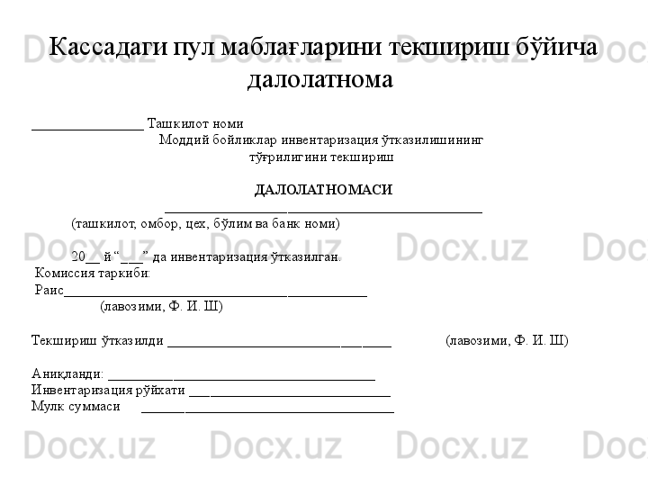 К ассадаги пул маблағларини текшириш бўйича 
далолатнома 
________________  Ташкилот номи 
Моддий бойликлар инвентаризация ўтказилишининг 
тўғрилигини текшириш 
ДАЛОЛАТНОМАСИ
____________________________________________
            (ташкилот, омбор, цех, бўлим ва банк номи)  
            20 _ _ й “___” да инвентаризация ўтказилган. 
  Комиссия таркиби: 
  Раис__________________________________________  
                    (лавозими, Ф. И. Ш)
Текшириш ўтказилди  _______________________________                (лавозими, Ф. И. Ш)
Аниқланди:  __________ ___________________________ 
Инвентаризация рўйхати  ____________________________
Мулк суммаси        ___________________________________ 