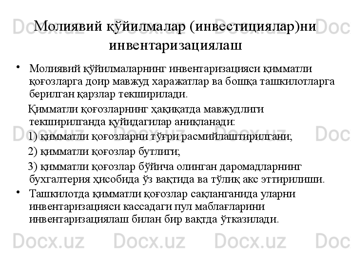 Молиявий қўйилмалар (инвестициялар)ни 
инвентаризациялаш
•
Молиявий қўйилмаларнинг инвентаризацияси қимматли 
қоғозларга доир мавжуд харажатлар ва бошқа ташкилотларга 
берилган қарзлар текширилади.
     Қимматли қоғозларнинг ҳақиқатда мавжудлиги 
текширилганда қуйидагилар аниқланади:
     1) қимматли қоғозларни тўғри расмийлаштирилгани;
     2) қимматли қоғозлар бутлиги;
     3) қимматли қоғозлар бўйича олинган даромадларнинг 
бухгалтерия ҳисобида ўз вақтида ва тўлиқ акс эттирилиши.
•
Ташкилотда қимматли қоғозлар сақланганида уларни 
инвентаризацияси кассадаги пул маблағларини 
инвентаризациялаш билан бир вақтда ўтказилади. 