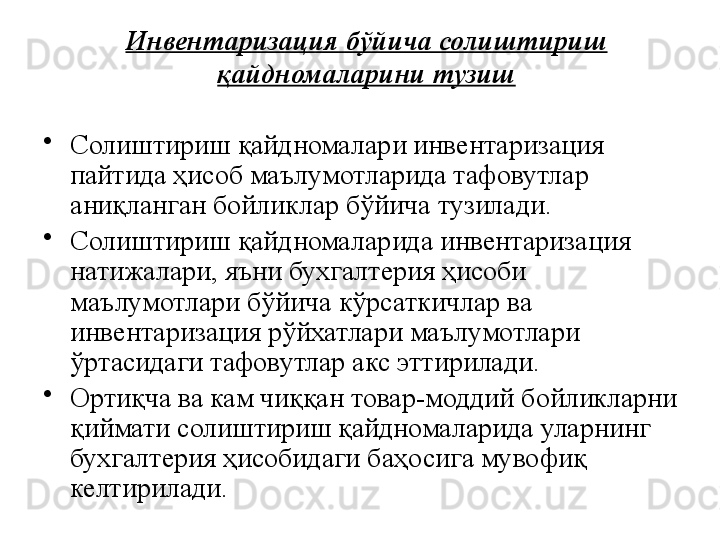 Инвентаризация бўйича солиштириш 
қайдномаларини тузиш
•
Солиштириш қайдномалари инвентаризация 
пайтида ҳисоб маълумотларида тафовутлар 
аниқланган бойликлар бўйича тузилади.
•
Солиштириш қайдномаларида инвентаризация 
натижалари, яъни бухгалтерия ҳисоби 
маълумотлари бўйича кўрсаткичлар ва 
инвентаризация рўйхатлари маълумотлари 
ўртасидаги тафовутлар акс эттирилади.
•
Ортиқча ва кам чиққан товар-моддий бойликларни 
қиймати солиштириш қайдномаларида уларнинг 
бухгалтерия ҳисобидаги баҳосига мувофиқ 
келтирилади.