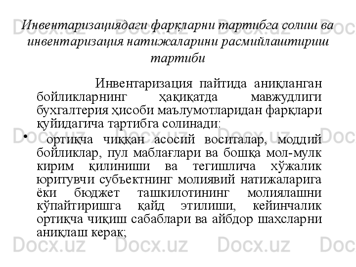 Инвентаризациядаги фарқларни тартибга солиш ва 
инвентаризация натижаларини расмийлаштириш 
тартиби
                    Инвентаризация  пайтида  аниқланган 
бойликларнинг  ҳақиқатда  мавжудлиги 
бухгалтерия ҳисоби маълумотларидан фарқлари 
қуйидагича тартибга солинади:
•
  ортиқча  чиққан  асосий  воситалар,  моддий 
бойликлар,  пул  маблағлари  ва  бошқа  мол-мулк 
кирим  қилиниши  ва  тегишлича  хўжалик 
юритувчи  субъектнинг  молиявий  натижаларига 
ёки  бюджет  ташкилотининг  молиялашни 
кўпайтиришга  қайд  этилиши,  кейинчалик 
ортиқча  чиқиш  сабаблари  ва  айбдор  шахсларни 
аниқлаш керак; 