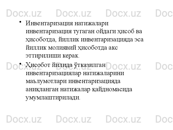 •
Инвентаризация натижалари 
инвентаризация тугаган ойдаги ҳисоб ва 
ҳисоботда, йиллик инвентаризацияда эса 
йиллик молиявий ҳисоботда акс 
эттирилиши керак.
•
Ҳисобот йилида ўтказилган 
инвентаризациялар натижаларини 
маълумотлари инвентаризацияда 
аниқланган натижалар қайдномасида 
умумлаштирилади. 