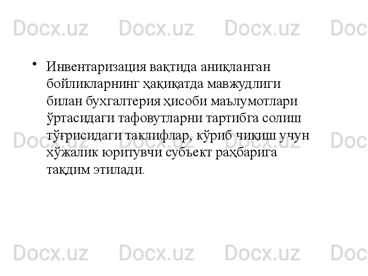 •
Инвентаризация вақтида аниқланган 
бойликларнинг ҳақиқатда мавжудлиги 
билан бухгалтерия ҳисоби маълумотлари 
ўртасидаги тафовутларни тартибга солиш 
тўғрисидаги таклифлар, кўриб чиқиш учун 
хўжалик юритувчи субъект раҳбарига 
тақдим этилади. 